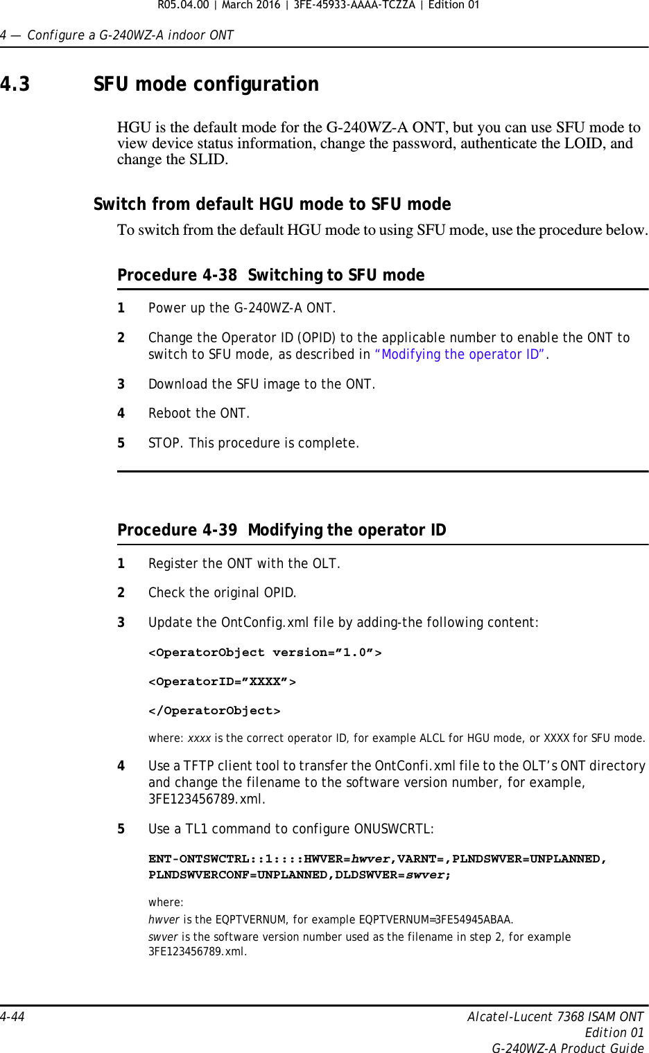 4 —  Configure a G-240WZ-A indoor ONT4-44 Alcatel-Lucent 7368 ISAM ONTEdition 01G-240WZ-A Product Guide4.3 SFU mode configurationHGU is the default mode for the G-240WZ-A ONT, but you can use SFU mode to view device status information, change the password, authenticate the LOID, and change the SLID.Switch from default HGU mode to SFU modeTo switch from the default HGU mode to using SFU mode, use the procedure below.Procedure 4-38  Switching to SFU mode1Power up the G-240WZ-A ONT.2Change the Operator ID (OPID) to the applicable number to enable the ONT to switch to SFU mode, as described in “Modifying the operator ID”.3Download the SFU image to the ONT.4Reboot the ONT.5STOP. This procedure is complete.Procedure 4-39  Modifying the operator ID1Register the ONT with the OLT.2Check the original OPID.3Update the OntConfig.xml file by adding-the following content:&lt;OperatorObject version=”1.0”&gt;&lt;OperatorID=”XXXX”&gt;&lt;/OperatorObject&gt;where: xxxx is the correct operator ID, for example ALCL for HGU mode, or XXXX for SFU mode.4Use a TFTP client tool to transfer the OntConfi.xml file to the OLT’s ONT directory and change the filename to the software version number, for example, 3FE123456789.xml.5Use a TL1 command to configure ONUSWCRTL:ENT-ONTSWCTRL::1::::HWVER=hwver,VARNT=,PLNDSWVER=UNPLANNED, PLNDSWVERCONF=UNPLANNED,DLDSWVER=swver;where:hwver is the EQPTVERNUM, for example EQPTVERNUM=3FE54945ABAA.swver is the software version number used as the filename in step 2, for example 3FE123456789.xml.R05.04.00 | March 2016 | 3FE-45933-AAAA-TCZZA | Edition 01 