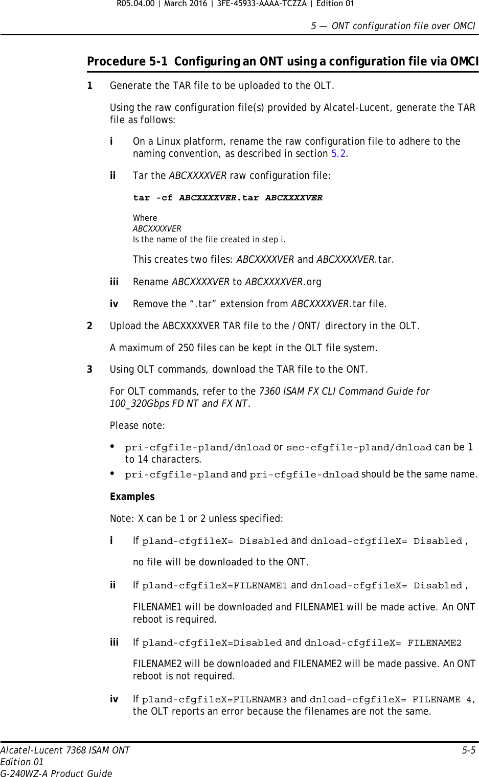 5 —  ONT configuration file over OMCIAlcatel-Lucent 7368 ISAM ONT 5-5Edition 01G-240WZ-A Product GuideProcedure 5-1  Configuring an ONT using a configuration file via OMCI1Generate the TAR file to be uploaded to the OLT. Using the raw configuration file(s) provided by Alcatel-Lucent, generate the TAR file as follows:iOn a Linux platform, rename the raw configuration file to adhere to the naming convention, as described in section 5.2.ii Tar the ABCXXXXVER raw configuration file:tar -cf ABCXXXXVER.tar ABCXXXXVERWhere ABCXXXXVERIs the name of the file created in step i.This creates two files: ABCXXXXVER and ABCXXXXVER.tar.iii Rename ABCXXXXVER to ABCXXXXVER.orgiv Remove the “.tar” extension from ABCXXXXVER.tar file.2Upload the ABCXXXXVER TAR file to the /ONT/ directory in the OLT. A maximum of 250 files can be kept in the OLT file system.3Using OLT commands, download the TAR file to the ONT. For OLT commands, refer to the 7360 ISAM FX CLI Command Guide for 100_320Gbps FD NT and FX NT.Please note:•pri-cfgfile-pland/dnload or sec-cfgfile-pland/dnload can be 1 to 14 characters.•pri-cfgfile-pland and pri-cfgfile-dnload should be the same name.Examples Note: X can be 1 or 2 unless specified:iIf pland-cfgfileX= Disabled and dnload-cfgfileX= Disabled , no file will be downloaded to the ONT.ii If pland-cfgfileX=FILENAME1 and dnload-cfgfileX= Disabled , FILENAME1 will be downloaded and FILENAME1 will be made active. An ONT reboot is required.iii If pland-cfgfileX=Disabled and dnload-cfgfileX= FILENAME2 FILENAME2 will be downloaded and FILENAME2 will be made passive. An ONT reboot is not required.iv If pland-cfgfileX=FILENAME3 and dnload-cfgfileX= FILENAME 4, the OLT reports an error because the filenames are not the same.R05.04.00 | March 2016 | 3FE-45933-AAAA-TCZZA | Edition 01 