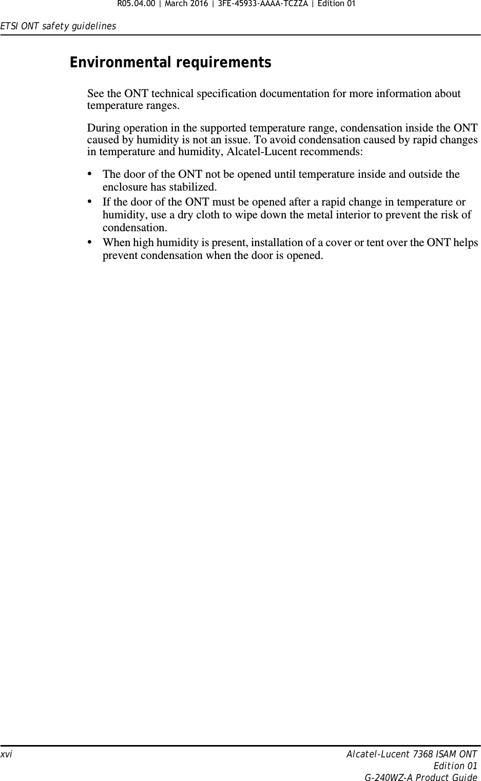 ETSI ONT safety guidelinesxvi Alcatel-Lucent 7368 ISAM ONTEdition 01G-240WZ-A Product GuideEnvironmental requirementsSee the ONT technical specification documentation for more information about temperature ranges.During operation in the supported temperature range, condensation inside the ONT caused by humidity is not an issue. To avoid condensation caused by rapid changes in temperature and humidity, Alcatel-Lucent recommends:•The door of the ONT not be opened until temperature inside and outside the enclosure has stabilized.•If the door of the ONT must be opened after a rapid change in temperature or humidity, use a dry cloth to wipe down the metal interior to prevent the risk of condensation.•When high humidity is present, installation of a cover or tent over the ONT helps prevent condensation when the door is opened.R05.04.00 | March 2016 | 3FE-45933-AAAA-TCZZA | Edition 01 