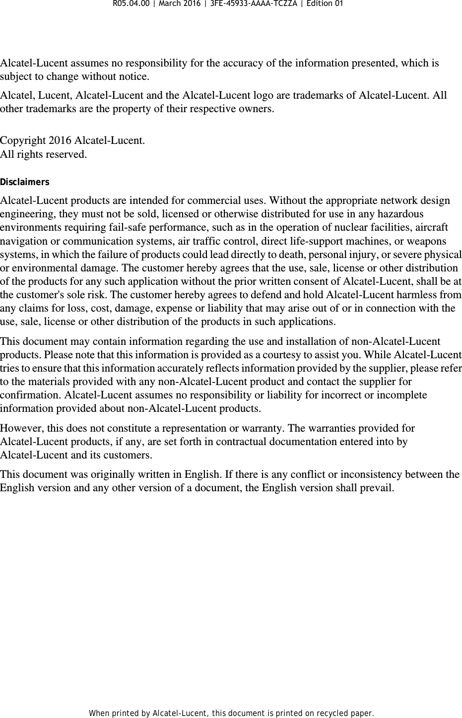 When printed by Alcatel-Lucent, this document is printed on recycled paper.Alcatel-Lucent assumes no responsibility for the accuracy of the information presented, which is subject to change without notice. Alcatel, Lucent, Alcatel-Lucent and the Alcatel-Lucent logo are trademarks of Alcatel-Lucent. All other trademarks are the property of their respective owners.Copyright 2016 Alcatel-Lucent.All rights reserved.DisclaimersAlcatel-Lucent products are intended for commercial uses. Without the appropriate network design engineering, they must not be sold, licensed or otherwise distributed for use in any hazardous environments requiring fail-safe performance, such as in the operation of nuclear facilities, aircraft navigation or communication systems, air traffic control, direct life-support machines, or weapons systems, in which the failure of products could lead directly to death, personal injury, or severe physical or environmental damage. The customer hereby agrees that the use, sale, license or other distribution of the products for any such application without the prior written consent of Alcatel-Lucent, shall be at the customer&apos;s sole risk. The customer hereby agrees to defend and hold Alcatel-Lucent harmless from any claims for loss, cost, damage, expense or liability that may arise out of or in connection with the use, sale, license or other distribution of the products in such applications.This document may contain information regarding the use and installation of non-Alcatel-Lucent products. Please note that this information is provided as a courtesy to assist you. While Alcatel-Lucent tries to ensure that this information accurately reflects information provided by the supplier, please refer to the materials provided with any non-Alcatel-Lucent product and contact the supplier for confirmation. Alcatel-Lucent assumes no responsibility or liability for incorrect or incomplete information provided about non-Alcatel-Lucent products.However, this does not constitute a representation or warranty. The warranties provided for Alcatel-Lucent products, if any, are set forth in contractual documentation entered into by Alcatel-Lucent and its customers.This document was originally written in English. If there is any conflict or inconsistency between the English version and any other version of a document, the English version shall prevail.R05.04.00 | March 2016 | 3FE-45933-AAAA-TCZZA | Edition 01 