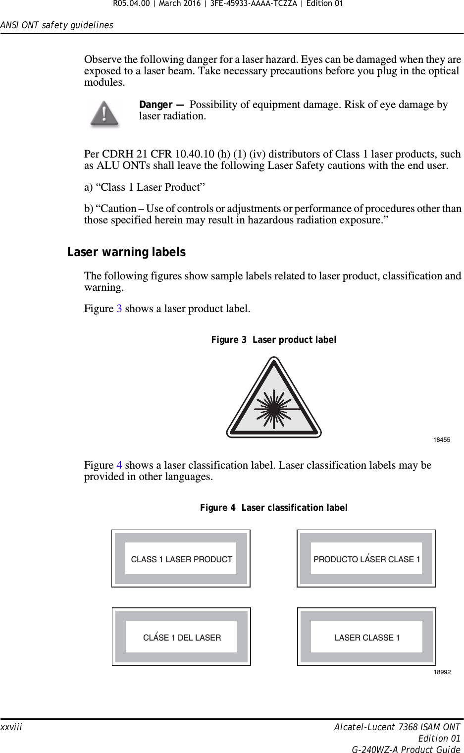 ANSI ONT safety guidelinesxxviii Alcatel-Lucent 7368 ISAM ONTEdition 01G-240WZ-A Product GuideObserve the following danger for a laser hazard. Eyes can be damaged when they are exposed to a laser beam. Take necessary precautions before you plug in the optical modules.Per CDRH 21 CFR 10.40.10 (h) (1) (iv) distributors of Class 1 laser products, such as ALU ONTs shall leave the following Laser Safety cautions with the end user.a) “Class 1 Laser Product”b) “Caution – Use of controls or adjustments or performance of procedures other than those specified herein may result in hazardous radiation exposure.”Laser warning labelsThe following figures show sample labels related to laser product, classification and warning. Figure 3 shows a laser product label.Figure 3  Laser product labelFigure 4 shows a laser classification label. Laser classification labels may be provided in other languages.Figure 4  Laser classification labelDanger —  Possibility of equipment damage. Risk of eye damage by laser radiation.18455LASER CLASSE 1CLASE 1 DEL LASERCLASS 1 LASER PRODUCT PRODUCTO LASER CLASE 118992&apos;&apos;R05.04.00 | March 2016 | 3FE-45933-AAAA-TCZZA | Edition 01 