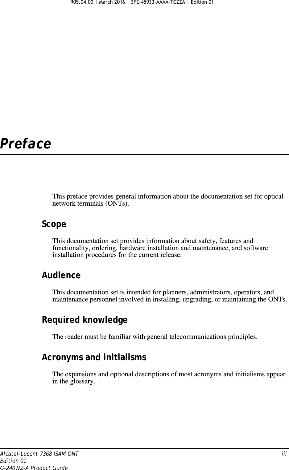 Alcatel-Lucent 7368 ISAM ONT   iiiEdition 01G-240WZ-A Product GuidePrefaceThis preface provides general information about the documentation set for optical network terminals (ONTs).ScopeThis documentation set provides information about safety, features and functionality, ordering, hardware installation and maintenance, and software installation procedures for the current release.AudienceThis documentation set is intended for planners, administrators, operators, and maintenance personnel involved in installing, upgrading, or maintaining the ONTs.Required knowledgeThe reader must be familiar with general telecommunications principles.Acronyms and initialismsThe expansions and optional descriptions of most acronyms and initialisms appear in the glossary.R05.04.00 | March 2016 | 3FE-45933-AAAA-TCZZA | Edition 01 