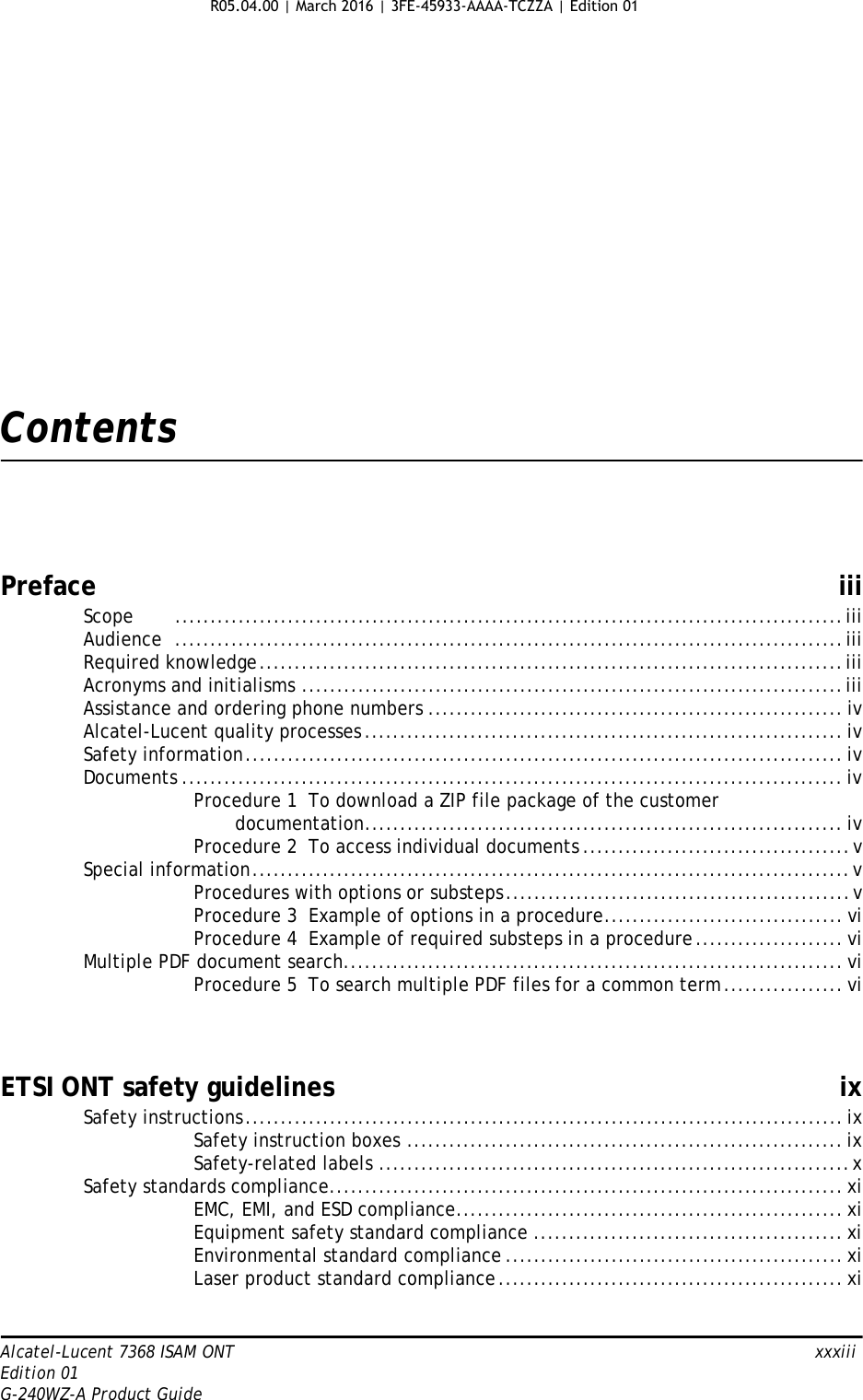 Alcatel-Lucent 7368 ISAM ONT   xxxiiiEdition 01G-240WZ-A Product GuideContentsPreface iiiScope ...............................................................................................iiiAudience ...............................................................................................iiiRequired knowledge...................................................................................iiiAcronyms and initialisms .............................................................................iiiAssistance and ordering phone numbers ........................................................... ivAlcatel-Lucent quality processes.................................................................... ivSafety information..................................................................................... ivDocuments .............................................................................................. ivProcedure 1  To download a ZIP file package of the customerdocumentation.................................................................... ivProcedure 2  To access individual documents ......................................vSpecial information.....................................................................................vProcedures with options or substeps.................................................vProcedure 3  Example of options in a procedure.................................. viProcedure 4  Example of required substeps in a procedure..................... viMultiple PDF document search....................................................................... viProcedure 5  To search multiple PDF files for a common term................. viETSI ONT safety guidelines ixSafety instructions..................................................................................... ixSafety instruction boxes .............................................................. ixSafety-related labels ...................................................................xSafety standards compliance......................................................................... xiEMC, EMI, and ESD compliance....................................................... xiEquipment safety standard compliance ............................................ xiEnvironmental standard compliance ................................................ xiLaser product standard compliance................................................. xiR05.04.00 | March 2016 | 3FE-45933-AAAA-TCZZA | Edition 01 