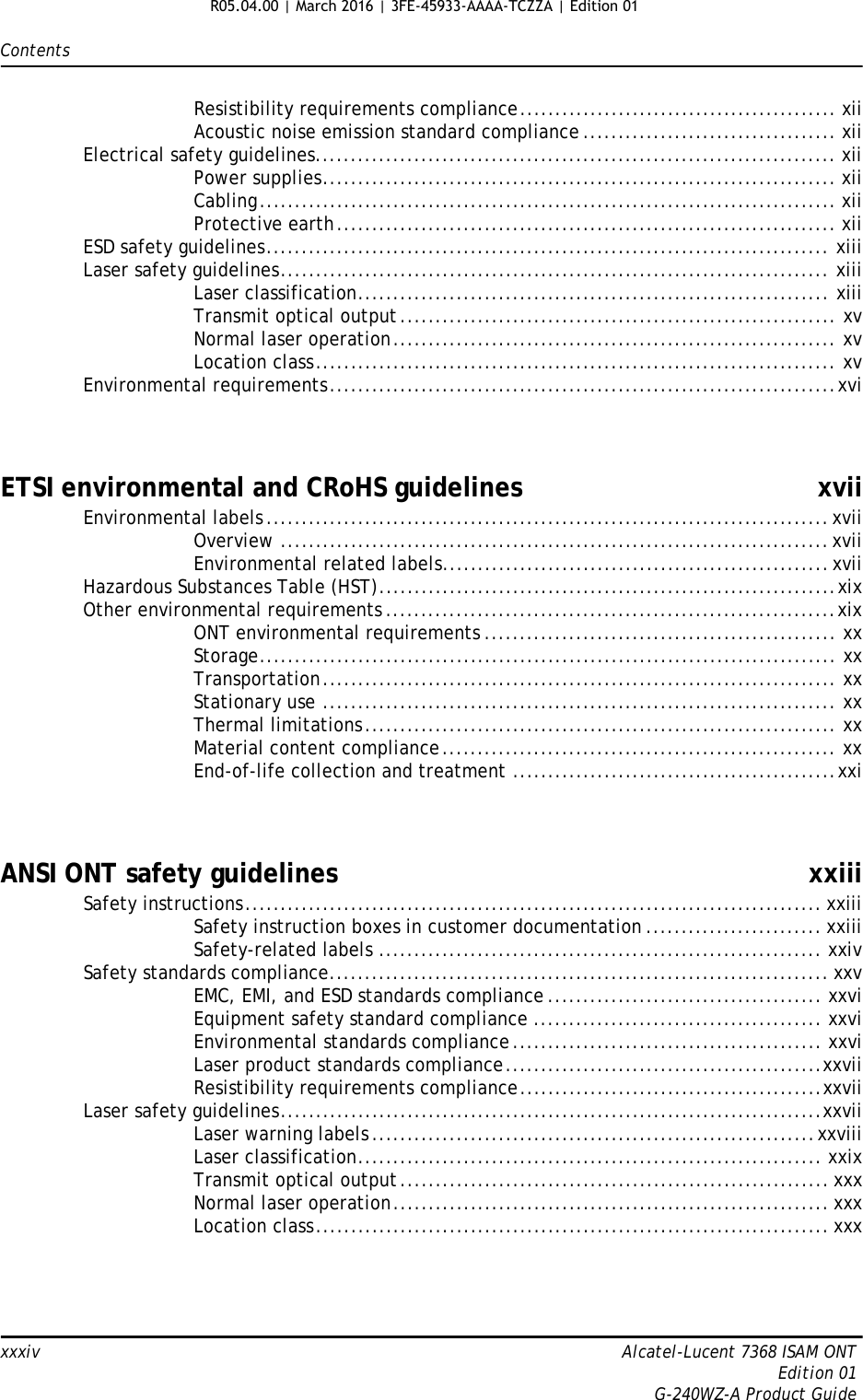 Contentsxxxiv Alcatel-Lucent 7368 ISAM ONTEdition 01G-240WZ-A Product GuideResistibility requirements compliance............................................. xiiAcoustic noise emission standard compliance .................................... xiiElectrical safety guidelines.......................................................................... xiiPower supplies......................................................................... xiiCabling.................................................................................. xiiProtective earth....................................................................... xiiESD safety guidelines................................................................................ xiiiLaser safety guidelines.............................................................................. xiiiLaser classification................................................................... xiiiTransmit optical output.............................................................. xvNormal laser operation............................................................... xvLocation class.......................................................................... xvEnvironmental requirements........................................................................xviETSI environmental and CRoHS guidelines xviiEnvironmental labels................................................................................xviiOverview ..............................................................................xviiEnvironmental related labels.......................................................xviiHazardous Substances Table (HST).................................................................xixOther environmental requirements ................................................................xixONT environmental requirements .................................................. xxStorage.................................................................................. xxTransportation......................................................................... xxStationary use ......................................................................... xxThermal limitations................................................................... xxMaterial content compliance........................................................ xxEnd-of-life collection and treatment ..............................................xxiANSI ONT safety guidelines xxiiiSafety instructions.................................................................................. xxiiiSafety instruction boxes in customer documentation ......................... xxiiiSafety-related labels ............................................................... xxivSafety standards compliance....................................................................... xxvEMC, EMI, and ESD standards compliance ....................................... xxviEquipment safety standard compliance ......................................... xxviEnvironmental standards compliance............................................ xxviLaser product standards compliance.............................................xxviiResistibility requirements compliance...........................................xxviiLaser safety guidelines.............................................................................xxviiLaser warning labels...............................................................xxviiiLaser classification.................................................................. xxixTransmit optical output............................................................. xxxNormal laser operation.............................................................. xxxLocation class......................................................................... xxxR05.04.00 | March 2016 | 3FE-45933-AAAA-TCZZA | Edition 01 