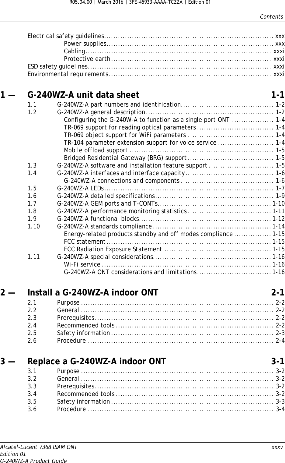 ContentsAlcatel-Lucent 7368 ISAM ONT   xxxvEdition 01G-240WZ-A Product GuideElectrical safety guidelines......................................................................... xxxPower supplies........................................................................ xxxCabling................................................................................ xxxiProtective earth..................................................................... xxxiESD safety guidelines............................................................................... xxxiEnvironmental requirements...................................................................... xxxi1 — G-240WZ-A unit data sheet 1-11.1 G-240WZ-A part numbers and identification........................................ 1-21.2 G-240WZ-A general description....................................................... 1-2Configuring the G-240W-A to function as a single port ONT .................. 1-4TR-069 support for reading optical parameters ................................. 1-4TR-069 object support for WiFi parameters ..................................... 1-4TR-104 parameter extension support for voice service ........................ 1-4Mobile offload support .............................................................. 1-5Bridged Residential Gateway (BRG) support..................................... 1-51.3 G-240WZ-A software and installation feature support ............................ 1-51.4 G-240WZ-A interfaces and interface capacity...................................... 1-6G-240WZ-A connections and components ........................................ 1-61.5 G-240WZ-A LEDs......................................................................... 1-71.6 G-240WZ-A detailed specifications................................................... 1-91.7 G-240WZ-A GEM ports and T-CONTs.................................................1-101.8 G-240WZ-A performance monitoring statistics ....................................1-111.9 G-240WZ-A functional blocks.........................................................1-121.10 G-240WZ-A standards compliance...................................................1-14Energy-related products standby and off modes compliance ................1-15FCC statement.......................................................................1-15FCC Radiation Exposure Statement ..............................................1-151.11 G-240WZ-A special considerations...................................................1-16Wi-Fi service .........................................................................1-16G-240WZ-A ONT considerations and limitations................................1-162 — Install a G-240WZ-A indoor ONT 2-12.1 Purpose ................................................................................... 2-22.2 General ................................................................................... 2-22.3 Prerequisites............................................................................. 2-22.4 Recommended tools .................................................................... 2-22.5 Safety information ...................................................................... 2-32.6 Procedure ................................................................................ 2-43 — Replace a G-240WZ-A indoor ONT 3-13.1 Purpose ................................................................................... 3-23.2 General ................................................................................... 3-23.3 Prerequisites............................................................................. 3-23.4 Recommended tools .................................................................... 3-23.5 Safety information ...................................................................... 3-33.6 Procedure ................................................................................ 3-4R05.04.00 | March 2016 | 3FE-45933-AAAA-TCZZA | Edition 01 