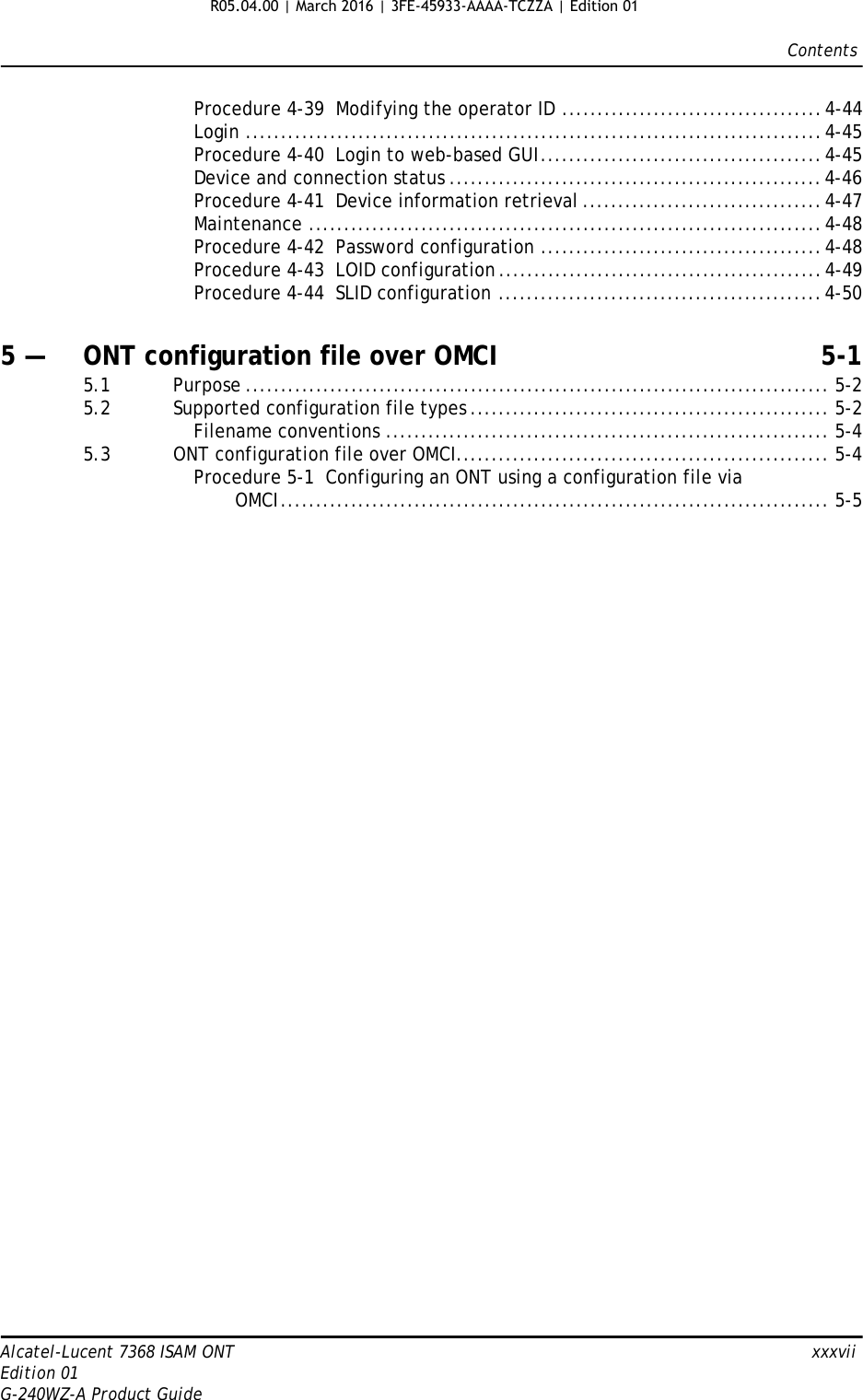 ContentsAlcatel-Lucent 7368 ISAM ONT   xxxviiEdition 01G-240WZ-A Product GuideProcedure 4-39  Modifying the operator ID .....................................4-44Login ..................................................................................4-45Procedure 4-40  Login to web-based GUI........................................4-45Device and connection status .....................................................4-46Procedure 4-41  Device information retrieval ..................................4-47Maintenance .........................................................................4-48Procedure 4-42  Password configuration ........................................4-48Procedure 4-43  LOID configuration ..............................................4-49Procedure 4-44  SLID configuration ..............................................4-505 — ONT configuration file over OMCI 5-15.1 Purpose ................................................................................... 5-25.2 Supported configuration file types ................................................... 5-2Filename conventions ............................................................... 5-45.3 ONT configuration file over OMCI..................................................... 5-4Procedure 5-1  Configuring an ONT using a configuration file viaOMCI.............................................................................. 5-5R05.04.00 | March 2016 | 3FE-45933-AAAA-TCZZA | Edition 01 