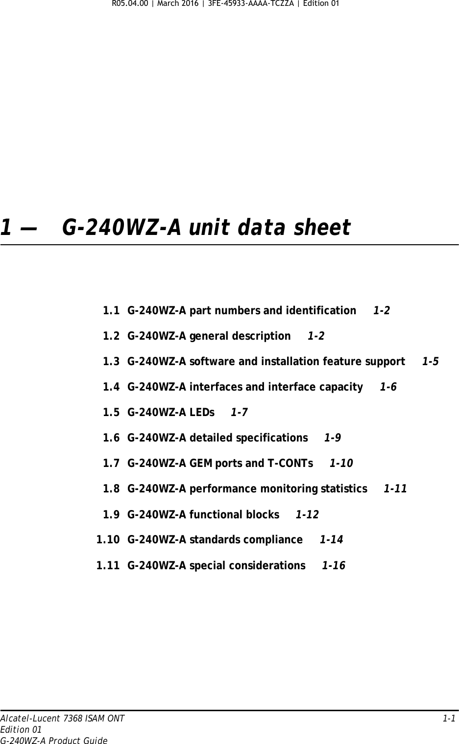 Alcatel-Lucent 7368 ISAM ONT   1-1Edition 01G-240WZ-A Product Guide1 — G-240WZ-A unit data sheet1.1 G-240WZ-A part numbers and identification 1-21.2 G-240WZ-A general description 1-21.3 G-240WZ-A software and installation feature support 1-51.4 G-240WZ-A interfaces and interface capacity 1-61.5 G-240WZ-A LEDs 1-71.6 G-240WZ-A detailed specifications 1-91.7 G-240WZ-A GEM ports and T-CONTs 1-101.8 G-240WZ-A performance monitoring statistics 1-111.9 G-240WZ-A functional blocks 1-121.10 G-240WZ-A standards compliance 1-141.11 G-240WZ-A special considerations 1-16R05.04.00 | March 2016 | 3FE-45933-AAAA-TCZZA | Edition 01 