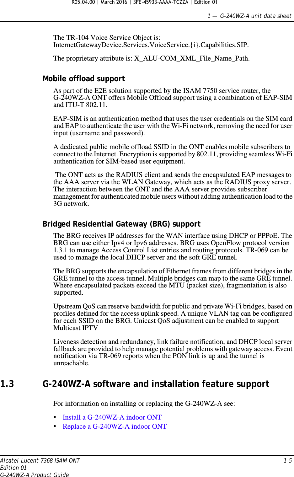 1 —  G-240WZ-A unit data sheetAlcatel-Lucent 7368 ISAM ONT 1-5Edition 01G-240WZ-A Product GuideThe TR-104 Voice Service Object is: InternetGatewayDevice.Services.VoiceService.{i}.Capabilities.SIP.The proprietary attribute is: X_ALU-COM_XML_File_Name_Path.Mobile offload supportAs part of the E2E solution supported by the ISAM 7750 service router, the G-240WZ-A ONT offers Mobile Offload support using a combination of EAP-SIM and ITU-T 802.11.EAP-SIM is an authentication method that uses the user credentials on the SIM card and EAP to authenticate the user with the Wi-Fi network, removing the need for user input (username and password). A dedicated public mobile offload SSID in the ONT enables mobile subscribers to connect to the Internet. Encryption is supported by 802.11, providing seamless Wi-Fi authentication for SIM-based user equipment. The ONT acts as the RADIUS client and sends the encapsulated EAP messages to the AAA server via the WLAN Gateway, which acts as the RADIUS proxy server. The interaction between the ONT and the AAA server provides subscriber management for authenticated mobile users without adding authentication load to the 3G network.Bridged Residential Gateway (BRG) supportThe BRG receives IP addresses for the WAN interface using DHCP or PPPoE. The BRG can use either Ipv4 or Ipv6 addresses. BRG uses OpenFlow protocol version 1.3.1 to manage Access Control List entries and routing protocols. TR-069 can be used to manage the local DHCP server and the soft GRE tunnel.The BRG supports the encapsulation of Ethernet frames from different bridges in the GRE tunnel to the access tunnel. Multiple bridges can map to the same GRE tunnel. Where encapsulated packets exceed the MTU (packet size), fragmentation is also supported.Upstream QoS can reserve bandwidth for public and private Wi-Fi bridges, based on profiles defined for the access uplink speed. A unique VLAN tag can be configured for each SSID on the BRG. Unicast QoS adjustment can be enabled to support Multicast IPTV Liveness detection and redundancy, link failure notification, and DHCP local server fallback are provided to help manage potential problems with gateway access. Event notification via TR-069 reports when the PON link is up and the tunnel is unreachable.1.3 G-240WZ-A software and installation feature supportFor information on installing or replacing the G-240WZ-A see:•Install a G-240WZ-A indoor ONT•Replace a G-240WZ-A indoor ONTR05.04.00 | March 2016 | 3FE-45933-AAAA-TCZZA | Edition 01 