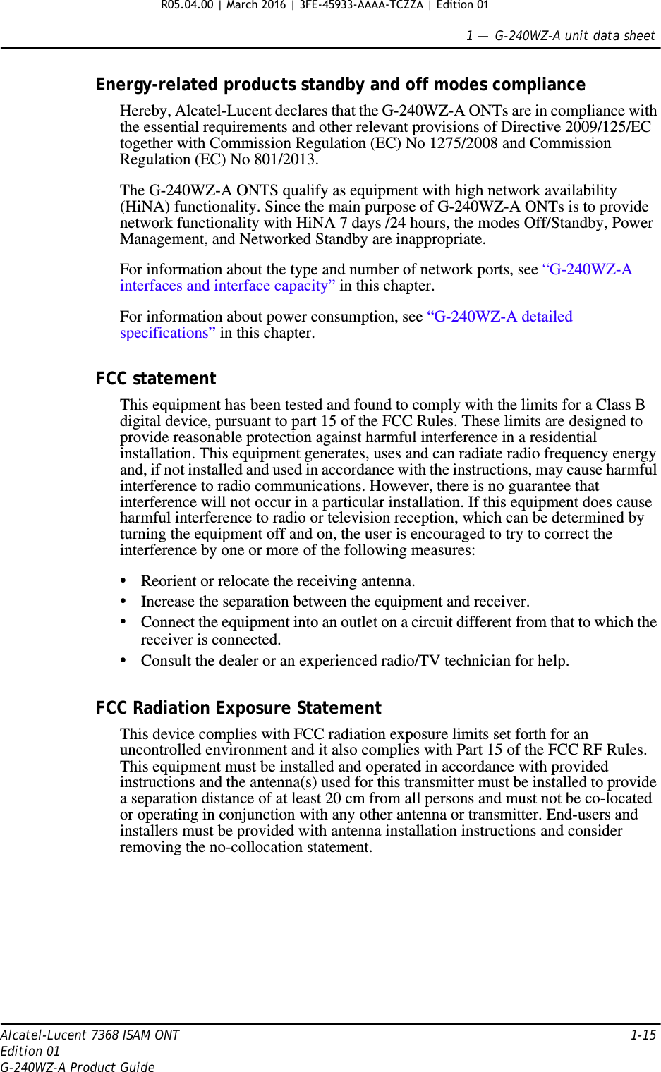 1 —  G-240WZ-A unit data sheetAlcatel-Lucent 7368 ISAM ONT 1-15Edition 01G-240WZ-A Product GuideEnergy-related products standby and off modes complianceHereby, Alcatel-Lucent declares that the G-240WZ-A ONTs are in compliance with the essential requirements and other relevant provisions of Directive 2009/125/EC together with Commission Regulation (EC) No 1275/2008 and Commission Regulation (EC) No 801/2013. The G-240WZ-A ONTS qualify as equipment with high network availability (HiNA) functionality. Since the main purpose of G-240WZ-A ONTs is to provide network functionality with HiNA 7 days /24 hours, the modes Off/Standby, Power Management, and Networked Standby are inappropriate.For information about the type and number of network ports, see “G-240WZ-A interfaces and interface capacity” in this chapter.For information about power consumption, see “G-240WZ-A detailed specifications” in this chapter.FCC statementThis equipment has been tested and found to comply with the limits for a Class B digital device, pursuant to part 15 of the FCC Rules. These limits are designed to provide reasonable protection against harmful interference in a residential installation. This equipment generates, uses and can radiate radio frequency energy and, if not installed and used in accordance with the instructions, may cause harmful interference to radio communications. However, there is no guarantee that interference will not occur in a particular installation. If this equipment does cause harmful interference to radio or television reception, which can be determined by turning the equipment off and on, the user is encouraged to try to correct the interference by one or more of the following measures: •Reorient or relocate the receiving antenna. •Increase the separation between the equipment and receiver. •Connect the equipment into an outlet on a circuit different from that to which the receiver is connected. •Consult the dealer or an experienced radio/TV technician for help. FCC Radiation Exposure StatementThis device complies with FCC radiation exposure limits set forth for an uncontrolled environment and it also complies with Part 15 of the FCC RF Rules. This equipment must be installed and operated in accordance with provided instructions and the antenna(s) used for this transmitter must be installed to provide a separation distance of at least 20 cm from all persons and must not be co-located or operating in conjunction with any other antenna or transmitter. End-users and installers must be provided with antenna installation instructions and consider removing the no-collocation statement. R05.04.00 | March 2016 | 3FE-45933-AAAA-TCZZA | Edition 01 