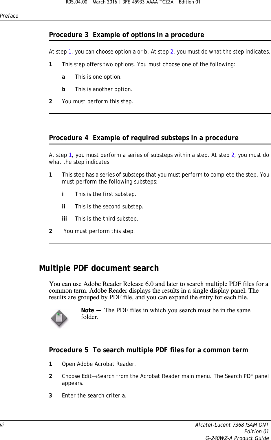 Prefacevi Alcatel-Lucent 7368 ISAM ONTEdition 01G-240WZ-A Product GuideProcedure 3  Example of options in a procedureAt step 1, you can choose option a or b. At step 2, you must do what the step indicates.1This step offers two options. You must choose one of the following:aThis is one option.bThis is another option.2You must perform this step.Procedure 4  Example of required substeps in a procedureAt step 1, you must perform a series of substeps within a step. At step 2, you must do what the step indicates.1This step has a series of substeps that you must perform to complete the step. You must perform the following substeps:iThis is the first substep.ii This is the second substep.iii This is the third substep.2 You must perform this step.Multiple PDF document searchYou can use Adobe Reader Release 6.0 and later to search multiple PDF files for a common term. Adobe Reader displays the results in a single display panel. The results are grouped by PDF file, and you can expand the entry for each file.Procedure 5  To search multiple PDF files for a common term1Open Adobe Acrobat Reader.2Choose Edit→Search from the Acrobat Reader main menu. The Search PDF panel appears.3Enter the search criteria.Note —  The PDF files in which you search must be in the same folder.R05.04.00 | March 2016 | 3FE-45933-AAAA-TCZZA | Edition 01 