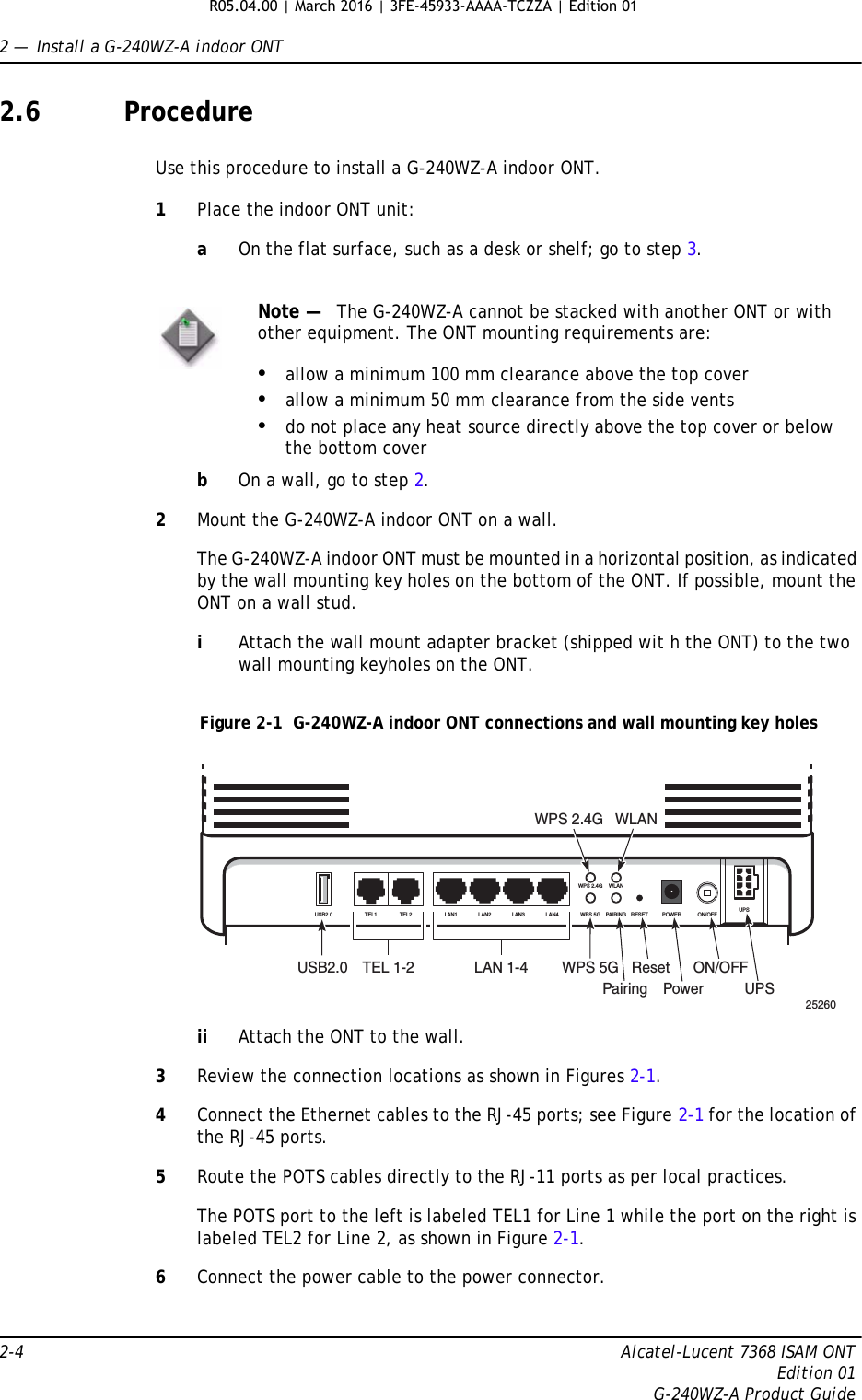 2 —  Install a G-240WZ-A indoor ONT2-4 Alcatel-Lucent 7368 ISAM ONTEdition 01G-240WZ-A Product Guide2.6 ProcedureUse this procedure to install a G-240WZ-A indoor ONT. 1Place the indoor ONT unit:aOn the flat surface, such as a desk or shelf; go to step 3.bOn a wall, go to step 2.2Mount the G-240WZ-A indoor ONT on a wall.The G-240WZ-A indoor ONT must be mounted in a horizontal position, as indicated by the wall mounting key holes on the bottom of the ONT. If possible, mount the ONT on a wall stud.iAttach the wall mount adapter bracket (shipped wit h the ONT) to the two wall mounting keyholes on the ONT.Figure 2-1  G-240WZ-A indoor ONT connections and wall mounting key holesii Attach the ONT to the wall.3Review the connection locations as shown in Figures 2-1.4Connect the Ethernet cables to the RJ-45 ports; see Figure 2-1 for the location of the RJ-45 ports.5Route the POTS cables directly to the RJ-11 ports as per local practices.The POTS port to the left is labeled TEL1 for Line 1 while the port on the right is labeled TEL2 for Line 2, as shown in Figure 2-1.6Connect the power cable to the power connector.Note —   The G-240WZ-A cannot be stacked with another ONT or with other equipment. The ONT mounting requirements are:•allow a minimum 100 mm clearance above the top cover•allow a minimum 50 mm clearance from the side vents•do not place any heat source directly above the top cover or below the bottom cover25260USB2.0 TEL 1-2 LAN 1-4WPS 2.4G WLANWPS 5GPairingResetPowerON/OFFUPSUSB2.0 TEL1 TEL2 LAN1 LAN2 LAN3LAN4WPS 2.4G WLANWPS 5G PAIRING RESET POWER ON/OFF UPSR05.04.00 | March 2016 | 3FE-45933-AAAA-TCZZA | Edition 01 