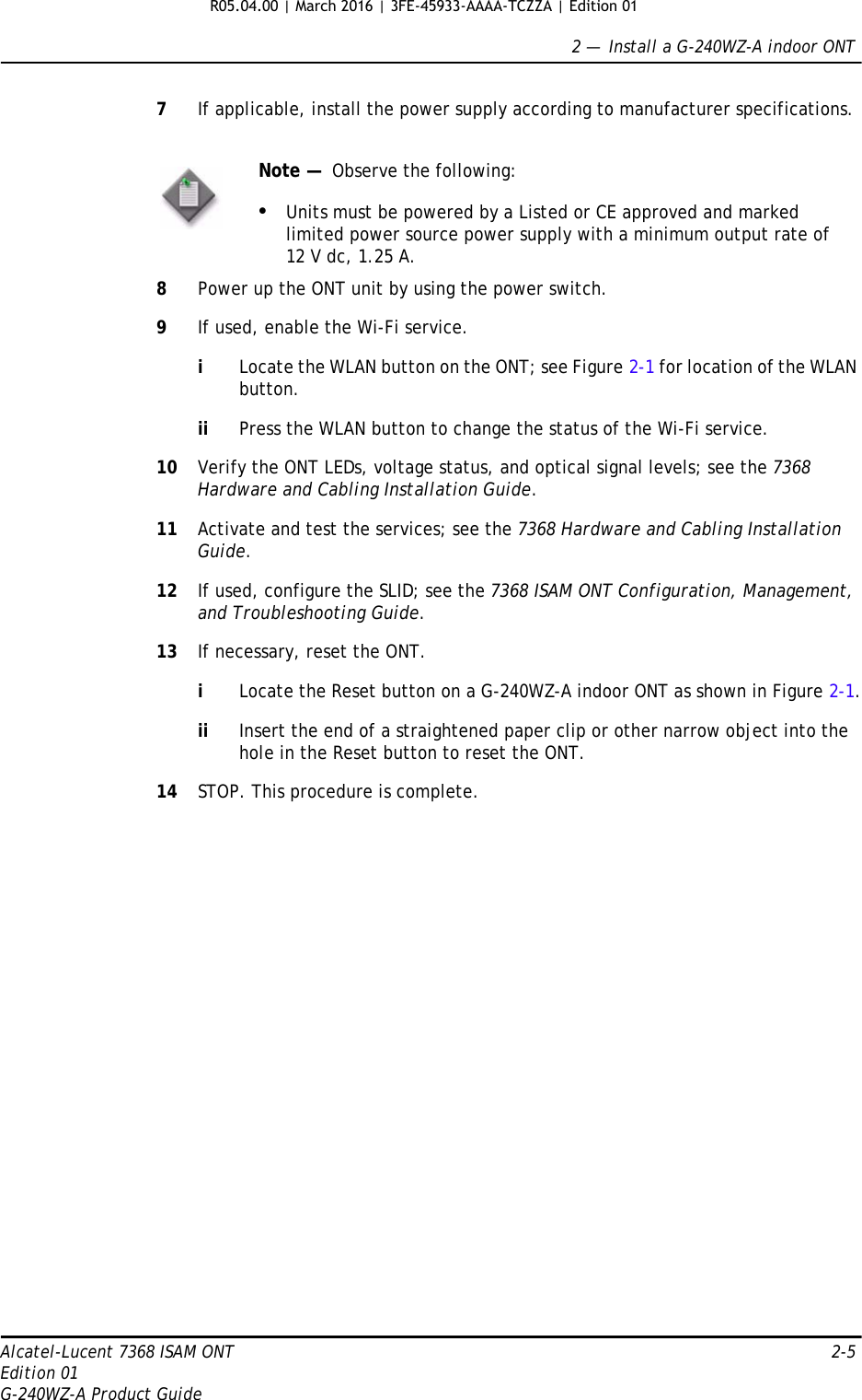 2 —  Install a G-240WZ-A indoor ONTAlcatel-Lucent 7368 ISAM ONT 2-5Edition 01G-240WZ-A Product Guide7If applicable, install the power supply according to manufacturer specifications.8Power up the ONT unit by using the power switch.9If used, enable the Wi-Fi service.iLocate the WLAN button on the ONT; see Figure 2-1 for location of the WLAN button.ii Press the WLAN button to change the status of the Wi-Fi service.10 Verify the ONT LEDs, voltage status, and optical signal levels; see the 7368 Hardware and Cabling Installation Guide.11 Activate and test the services; see the 7368 Hardware and Cabling Installation Guide.12 If used, configure the SLID; see the 7368 ISAM ONT Configuration, Management, and Troubleshooting Guide.13 If necessary, reset the ONT.iLocate the Reset button on a G-240WZ-A indoor ONT as shown in Figure 2-1.ii Insert the end of a straightened paper clip or other narrow object into the hole in the Reset button to reset the ONT.14 STOP. This procedure is complete.Note —  Observe the following:•Units must be powered by a Listed or CE approved and marked limited power source power supply with a minimum output rate of 12 V dc, 1.25 A.R05.04.00 | March 2016 | 3FE-45933-AAAA-TCZZA | Edition 01 