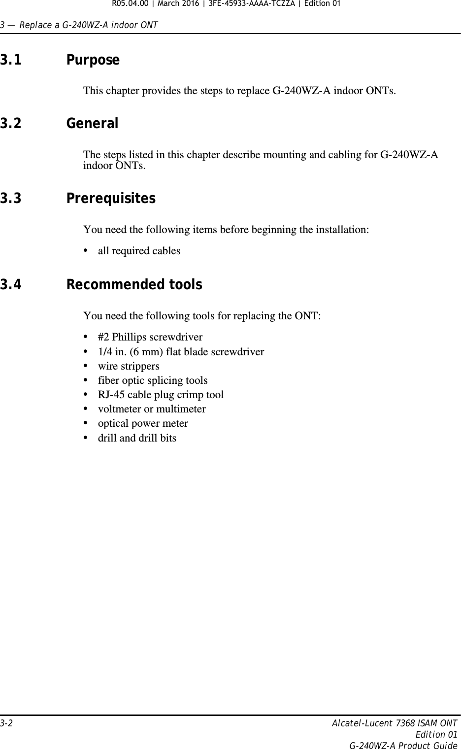 3 —  Replace a G-240WZ-A indoor ONT3-2 Alcatel-Lucent 7368 ISAM ONTEdition 01G-240WZ-A Product Guide3.1 PurposeThis chapter provides the steps to replace G-240WZ-A indoor ONTs. 3.2 GeneralThe steps listed in this chapter describe mounting and cabling for G-240WZ-A indoor ONTs. 3.3 PrerequisitesYou need the following items before beginning the installation: •all required cables3.4 Recommended toolsYou need the following tools for replacing the ONT:•#2 Phillips screwdriver•1/4 in. (6 mm) flat blade screwdriver•wire strippers•fiber optic splicing tools•RJ-45 cable plug crimp tool•voltmeter or multimeter•optical power meter•drill and drill bitsR05.04.00 | March 2016 | 3FE-45933-AAAA-TCZZA | Edition 01 