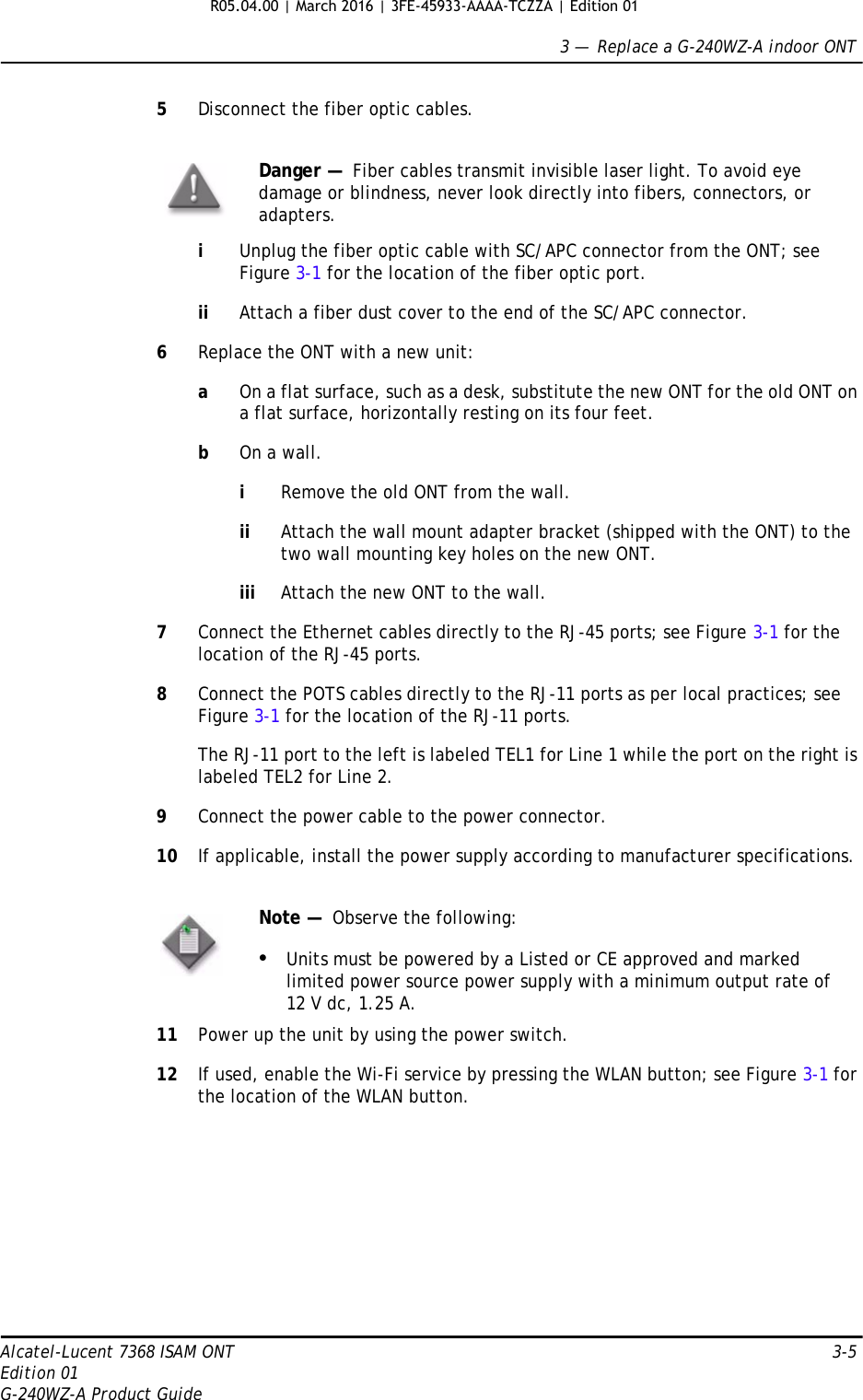 3 —  Replace a G-240WZ-A indoor ONTAlcatel-Lucent 7368 ISAM ONT 3-5Edition 01G-240WZ-A Product Guide5Disconnect the fiber optic cables.iUnplug the fiber optic cable with SC/APC connector from the ONT; see Figure 3-1 for the location of the fiber optic port.ii Attach a fiber dust cover to the end of the SC/APC connector.6Replace the ONT with a new unit:aOn a flat surface, such as a desk, substitute the new ONT for the old ONT on a flat surface, horizontally resting on its four feet.bOn a wall.iRemove the old ONT from the wall.ii Attach the wall mount adapter bracket (shipped with the ONT) to the two wall mounting key holes on the new ONT.iii Attach the new ONT to the wall.7Connect the Ethernet cables directly to the RJ-45 ports; see Figure 3-1 for the location of the RJ-45 ports.8Connect the POTS cables directly to the RJ-11 ports as per local practices; see Figure 3-1 for the location of the RJ-11 ports.The RJ-11 port to the left is labeled TEL1 for Line 1 while the port on the right is labeled TEL2 for Line 2.9Connect the power cable to the power connector.10 If applicable, install the power supply according to manufacturer specifications.11 Power up the unit by using the power switch.12 If used, enable the Wi-Fi service by pressing the WLAN button; see Figure 3-1 for the location of the WLAN button.Danger —  Fiber cables transmit invisible laser light. To avoid eye damage or blindness, never look directly into fibers, connectors, or adapters.Note —  Observe the following:•Units must be powered by a Listed or CE approved and marked limited power source power supply with a minimum output rate of 12 V dc, 1.25 A.R05.04.00 | March 2016 | 3FE-45933-AAAA-TCZZA | Edition 01 