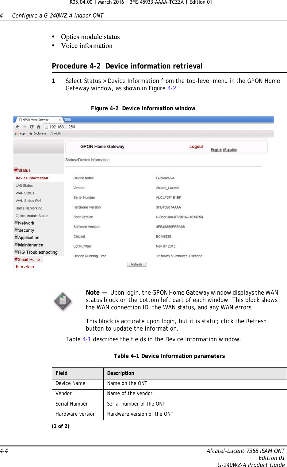 4 —  Configure a G-240WZ-A indoor ONT4-4 Alcatel-Lucent 7368 ISAM ONTEdition 01G-240WZ-A Product Guide•Optics module status•Voice informationProcedure 4-2  Device information retrieval1Select Status &gt; Device Information from the top-level menu in the GPON Home Gateway window, as shown in Figure 4-2.Figure 4-2  Device Information windowTable 4-1 describes the fields in the Device Information window.Table 4-1 Device Information parametersNote —  Upon login, the GPON Home Gateway window displays the WAN status block on the bottom left part of each window. This block shows the WAN connection ID, the WAN status, and any WAN errors. This block is accurate upon login, but it is static; click the Refresh button to update the information.Field DescriptionDevice Name Name on the ONTVendor Name of the vendorSerial Number Serial number of the ONTHardware version Hardware version of the ONT(1 of 2)R05.04.00 | March 2016 | 3FE-45933-AAAA-TCZZA | Edition 01 