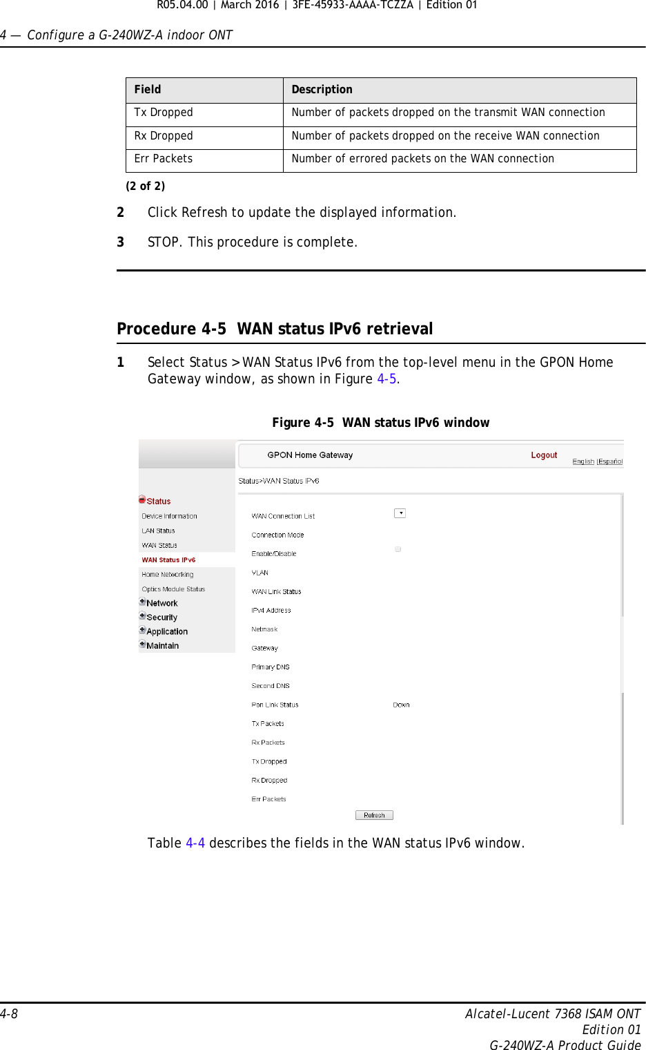 4 —  Configure a G-240WZ-A indoor ONT4-8 Alcatel-Lucent 7368 ISAM ONTEdition 01G-240WZ-A Product Guide2Click Refresh to update the displayed information. 3STOP. This procedure is complete.Procedure 4-5  WAN status IPv6 retrieval1Select Status &gt; WAN Status IPv6 from the top-level menu in the GPON Home Gateway window, as shown in Figure 4-5.Figure 4-5  WAN status IPv6 windowTable 4-4 describes the fields in the WAN status IPv6 window.Tx Dropped Number of packets dropped on the transmit WAN connectionRx Dropped Number of packets dropped on the receive WAN connectionErr Packets Number of errored packets on the WAN connectionField Description(2 of 2)R05.04.00 | March 2016 | 3FE-45933-AAAA-TCZZA | Edition 01 