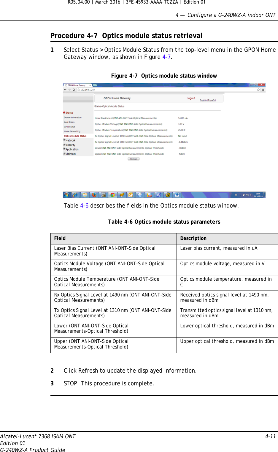 4 —  Configure a G-240WZ-A indoor ONTAlcatel-Lucent 7368 ISAM ONT 4-11Edition 01G-240WZ-A Product GuideProcedure 4-7  Optics module status retrieval1Select Status &gt; Optics Module Status from the top-level menu in the GPON Home Gateway window, as shown in Figure 4-7.Figure 4-7  Optics module status windowTable 4-6 describes the fields in the Optics module status window.Table 4-6 Optics module status parameters2Click Refresh to update the displayed information. 3STOP. This procedure is complete.Field DescriptionLaser Bias Current (ONT ANI-ONT-Side Optical Measurements) Laser bias current, measured in uAOptics Module Voltage (ONT ANI-ONT-Side Optical Measurements) Optics module voltage, measured in VOptics Module Temperature (ONT ANI-ONT-Side Optical Measurements) Optics module temperature, measured in CRx Optics Signal Level at 1490 nm (ONT ANI-ONT-Side Optical Measurements) Received optics signal level at 1490 nm, measured in dBmTx Optics Signal Level at 1310 nm (ONT ANI-ONT-Side Optical Measurements) Transmitted optics signal level at 1310 nm, measured in dBmLower (ONT ANI-ONT-Side Optical Measurements-Optical Threshold) Lower optical threshold, measured in dBmUpper (ONT ANI-ONT-Side Optical Measurements-Optical Threshold) Upper optical threshold, measured in dBmR05.04.00 | March 2016 | 3FE-45933-AAAA-TCZZA | Edition 01 