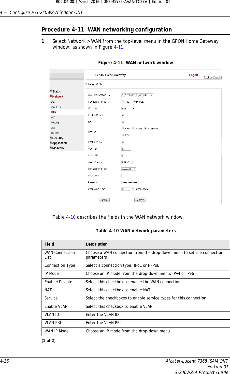 4 —  Configure a G-240WZ-A indoor ONT4-16 Alcatel-Lucent 7368 ISAM ONTEdition 01G-240WZ-A Product GuideProcedure 4-11  WAN networking configuration1Select Network &gt; WAN from the top-level menu in the GPON Home Gateway window, as shown in Figure 4-11.Figure 4-11  WAN network windowTable 4-10 describes the fields in the WAN network window.Table 4-10 WAN network parametersField DescriptionWAN Connection List Choose a WAN connection from the drop-down menu to set the connection parametersConnection Type Select a connection type: IPoE or PPPoEIP Mode Choose an IP mode from the drop-down menu: IPv4 or IPv6Enable/Disable Select this checkbox to enable the WAN connectionNAT Select this checkbox to enable NATService Select the checkboxes to enable service types for this connectionEnable VLAN Select this checkbox to enable VLANVLAN ID Enter the VLAN IDVLAN PRI Enter the VLAN PRIWAN IP Mode Choose an IP mode from the drop-down menu(1 of 2)R05.04.00 | March 2016 | 3FE-45933-AAAA-TCZZA | Edition 01 