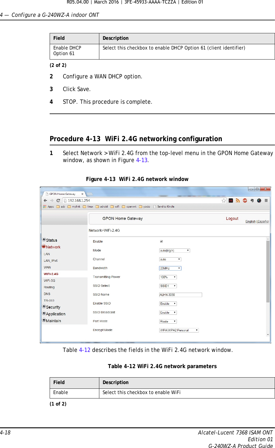 4 —  Configure a G-240WZ-A indoor ONT4-18 Alcatel-Lucent 7368 ISAM ONTEdition 01G-240WZ-A Product Guide2Configure a WAN DHCP option.3Click Save.4STOP. This procedure is complete.Procedure 4-13  WiFi 2.4G networking configuration1Select Network &gt; WiFi 2.4G from the top-level menu in the GPON Home Gateway window, as shown in Figure 4-13.Figure 4-13  WiFi 2.4G network windowTable 4-12 describes the fields in the WiFi 2.4G network window.Table 4-12 WiFi 2.4G network parametersEnable DHCP Option 61 Select this checkbox to enable DHCP Option 61 (client identifier)Field Description(2 of 2)Field DescriptionEnable Select this checkbox to enable WiFi(1 of 2)R05.04.00 | March 2016 | 3FE-45933-AAAA-TCZZA | Edition 01 