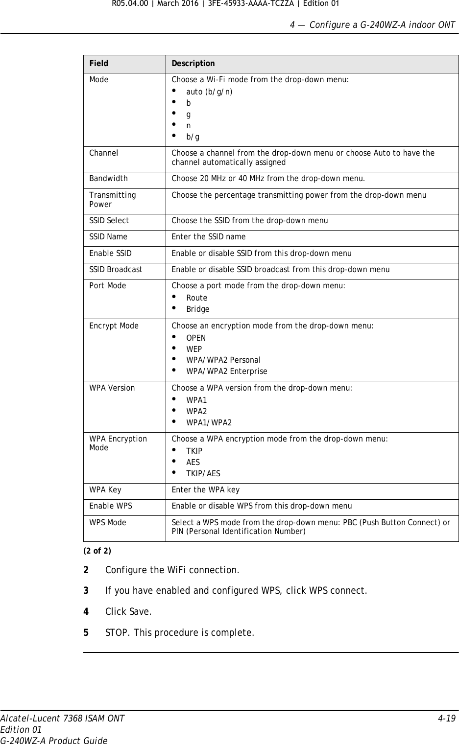 4 —  Configure a G-240WZ-A indoor ONTAlcatel-Lucent 7368 ISAM ONT 4-19Edition 01G-240WZ-A Product Guide2Configure the WiFi connection.3If you have enabled and configured WPS, click WPS connect.4Click Save.5STOP. This procedure is complete.Mode Choose a Wi-Fi mode from the drop-down menu:•auto (b/g/n)•b•g•n•b/gChannel Choose a channel from the drop-down menu or choose Auto to have the channel automatically assignedBandwidth Choose 20 MHz or 40 MHz from the drop-down menu.Transmitting Power Choose the percentage transmitting power from the drop-down menuSSID Select Choose the SSID from the drop-down menuSSID Name Enter the SSID nameEnable SSID Enable or disable SSID from this drop-down menuSSID Broadcast Enable or disable SSID broadcast from this drop-down menuPort Mode Choose a port mode from the drop-down menu:•Route•BridgeEncrypt Mode Choose an encryption mode from the drop-down menu:•OPEN•WEP•WPA/WPA2 Personal•WPA/WPA2 EnterpriseWPA Version Choose a WPA version from the drop-down menu:•WPA1•WPA2•WPA1/WPA2WPA Encryption Mode Choose a WPA encryption mode from the drop-down menu:•TKIP•AES•TKIP/AESWPA Key Enter the WPA keyEnable WPS Enable or disable WPS from this drop-down menuWPS Mode Select a WPS mode from the drop-down menu: PBC (Push Button Connect) or PIN (Personal Identification Number)Field Description(2 of 2)R05.04.00 | March 2016 | 3FE-45933-AAAA-TCZZA | Edition 01 