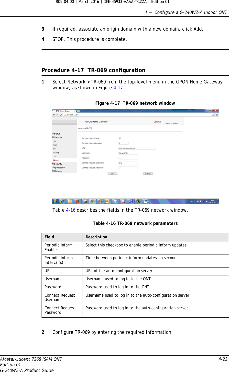 4 —  Configure a G-240WZ-A indoor ONTAlcatel-Lucent 7368 ISAM ONT 4-23Edition 01G-240WZ-A Product Guide3If required, associate an origin domain with a new domain, click Add.4STOP. This procedure is complete.Procedure 4-17  TR-069 configuration1Select Network &gt; TR-069 from the top-level menu in the GPON Home Gateway window, as shown in Figure 4-17.Figure 4-17  TR-069 network windowTable 4-16 describes the fields in the TR-069 network window.Table 4-16 TR-069 network parameters2Configure TR-069 by entering the required information.Field DescriptionPeriodic Inform Enable Select this checkbox to enable periodic inform updatesPeriodic Inform Interval(s) Time between periodic inform updates, in secondsURL URL of the auto-configuration serverUsername Username used to log in to the ONTPassword Password used to log in to the ONTConnect Request Username Username used to log in to the auto-configuration serverConnect Request Password Password used to log in to the auto-configuration serverR05.04.00 | March 2016 | 3FE-45933-AAAA-TCZZA | Edition 01 