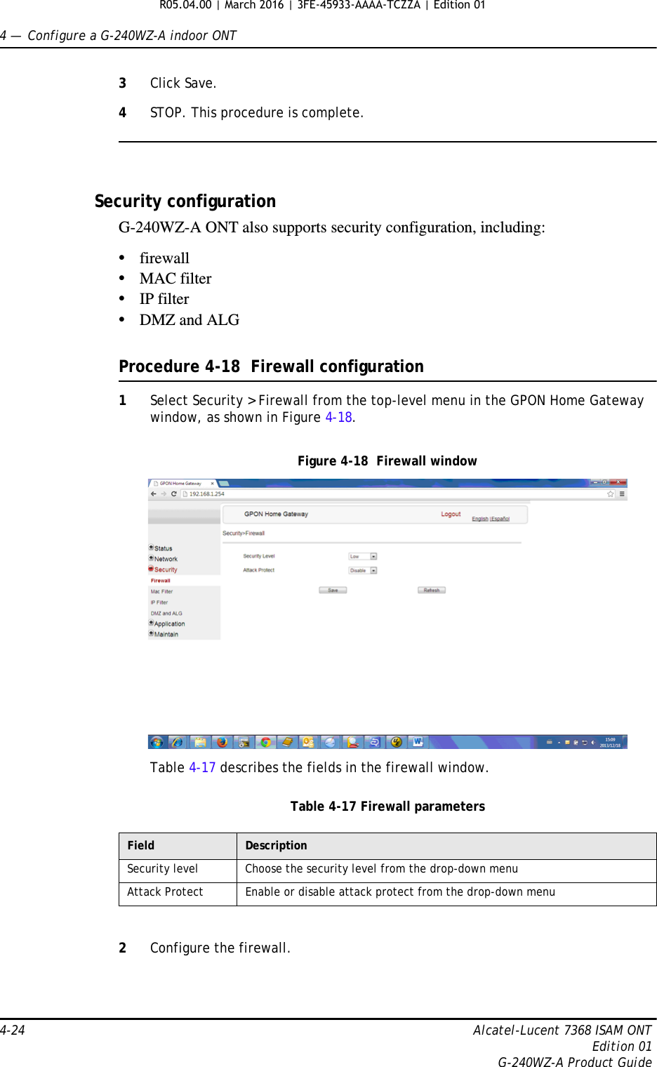 4 —  Configure a G-240WZ-A indoor ONT4-24 Alcatel-Lucent 7368 ISAM ONTEdition 01G-240WZ-A Product Guide3Click Save.4STOP. This procedure is complete.Security configurationG-240WZ-A ONT also supports security configuration, including:•firewall•MAC filter•IP filter•DMZ and ALGProcedure 4-18  Firewall configuration1Select Security &gt; Firewall from the top-level menu in the GPON Home Gateway window, as shown in Figure 4-18.Figure 4-18  Firewall windowTable 4-17 describes the fields in the firewall window.Table 4-17 Firewall parameters2Configure the firewall.Field DescriptionSecurity level Choose the security level from the drop-down menuAttack Protect Enable or disable attack protect from the drop-down menuR05.04.00 | March 2016 | 3FE-45933-AAAA-TCZZA | Edition 01 