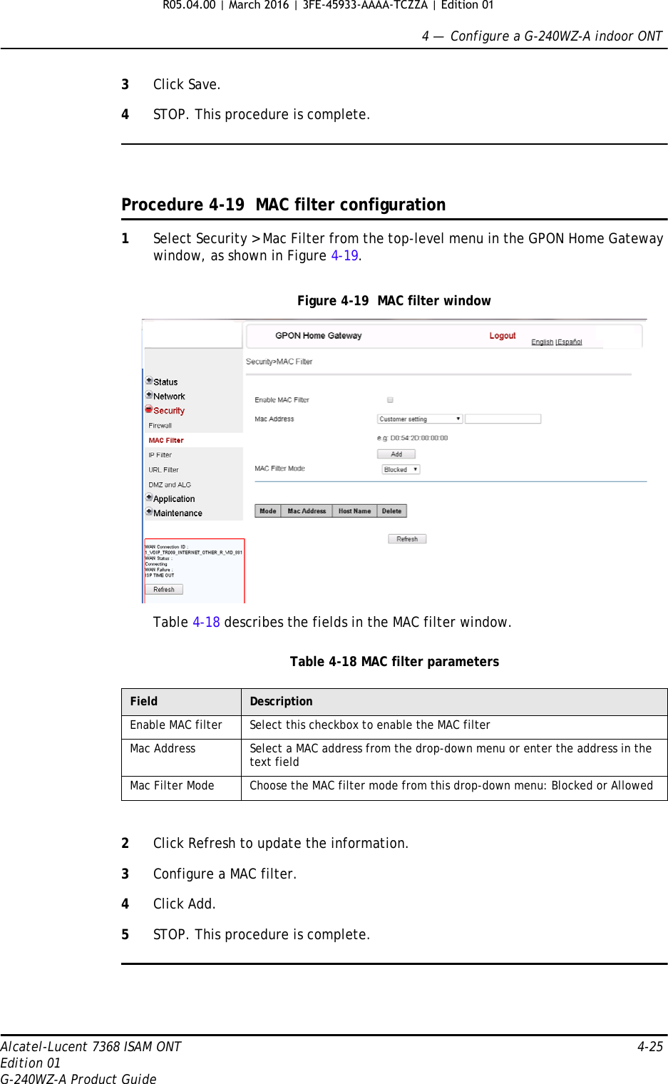 4 —  Configure a G-240WZ-A indoor ONTAlcatel-Lucent 7368 ISAM ONT 4-25Edition 01G-240WZ-A Product Guide3Click Save.4STOP. This procedure is complete.Procedure 4-19  MAC filter configuration1Select Security &gt; Mac Filter from the top-level menu in the GPON Home Gateway window, as shown in Figure 4-19.Figure 4-19  MAC filter windowTable 4-18 describes the fields in the MAC filter window.Table 4-18 MAC filter parameters2Click Refresh to update the information.3Configure a MAC filter.4Click Add.5STOP. This procedure is complete.Field DescriptionEnable MAC filter Select this checkbox to enable the MAC filterMac Address Select a MAC address from the drop-down menu or enter the address in the text fieldMac Filter Mode Choose the MAC filter mode from this drop-down menu: Blocked or AllowedR05.04.00 | March 2016 | 3FE-45933-AAAA-TCZZA | Edition 01 