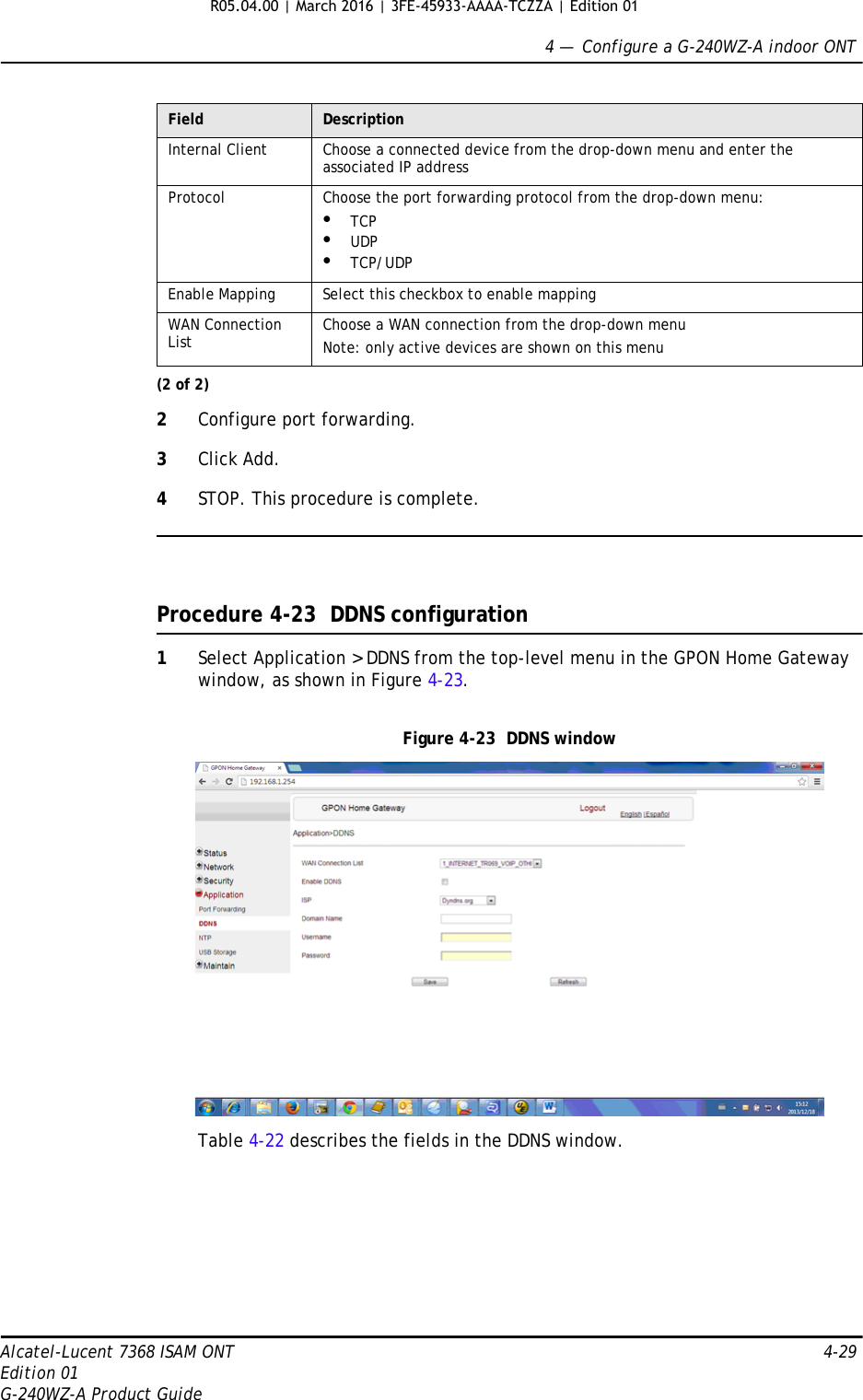 4 —  Configure a G-240WZ-A indoor ONTAlcatel-Lucent 7368 ISAM ONT 4-29Edition 01G-240WZ-A Product Guide2Configure port forwarding.3Click Add.4STOP. This procedure is complete.Procedure 4-23  DDNS configuration1Select Application &gt; DDNS from the top-level menu in the GPON Home Gateway window, as shown in Figure 4-23.Figure 4-23  DDNS windowTable 4-22 describes the fields in the DDNS window.Internal Client Choose a connected device from the drop-down menu and enter the associated IP addressProtocol Choose the port forwarding protocol from the drop-down menu:•TCP•UDP•TCP/UDPEnable Mapping  Select this checkbox to enable mappingWAN Connection List Choose a WAN connection from the drop-down menuNote: only active devices are shown on this menuField Description(2 of 2)R05.04.00 | March 2016 | 3FE-45933-AAAA-TCZZA | Edition 01 