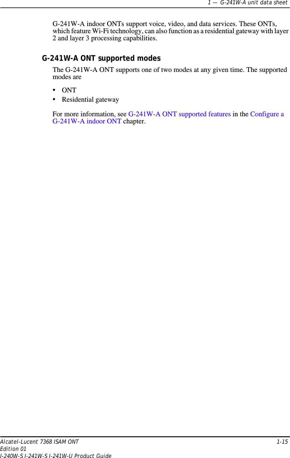 1 —  G-241W-A unit data sheetAlcatel-Lucent 7368 ISAM ONT 1-15Edition 01I-240W-S I-241W-S I-241W-U Product GuideG-241W-A indoor ONTs support voice, video, and data services. These ONTs, which feature Wi-Fi technology, can also function as a residential gateway with layer 2 and layer 3 processing capabilities.G-241W-A ONT supported modesThe G-241W-A ONT supports one of two modes at any given time. The supported modes are •ONT•Residential gatewayFor more information, see G-241W-A ONT supported features in the Configure a G-241W-A indoor ONT chapter.