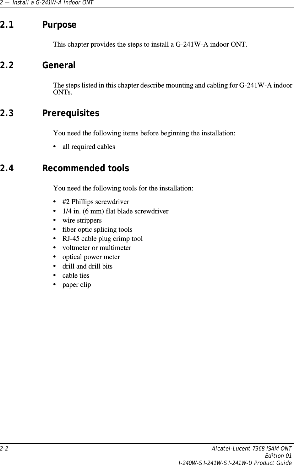 2 —  Install a G-241W-A indoor ONT2-2 Alcatel-Lucent 7368 ISAM ONTEdition 01I-240W-S I-241W-S I-241W-U Product Guide2.1 PurposeThis chapter provides the steps to install a G-241W-A indoor ONT.2.2 GeneralThe steps listed in this chapter describe mounting and cabling for G-241W-A indoor ONTs. 2.3 PrerequisitesYou need the following items before beginning the installation: •all required cables2.4 Recommended toolsYou need the following tools for the installation:•#2 Phillips screwdriver•1/4 in. (6 mm) flat blade screwdriver•wire strippers•fiber optic splicing tools•RJ-45 cable plug crimp tool•voltmeter or multimeter•optical power meter•drill and drill bits•cable ties•paper clip