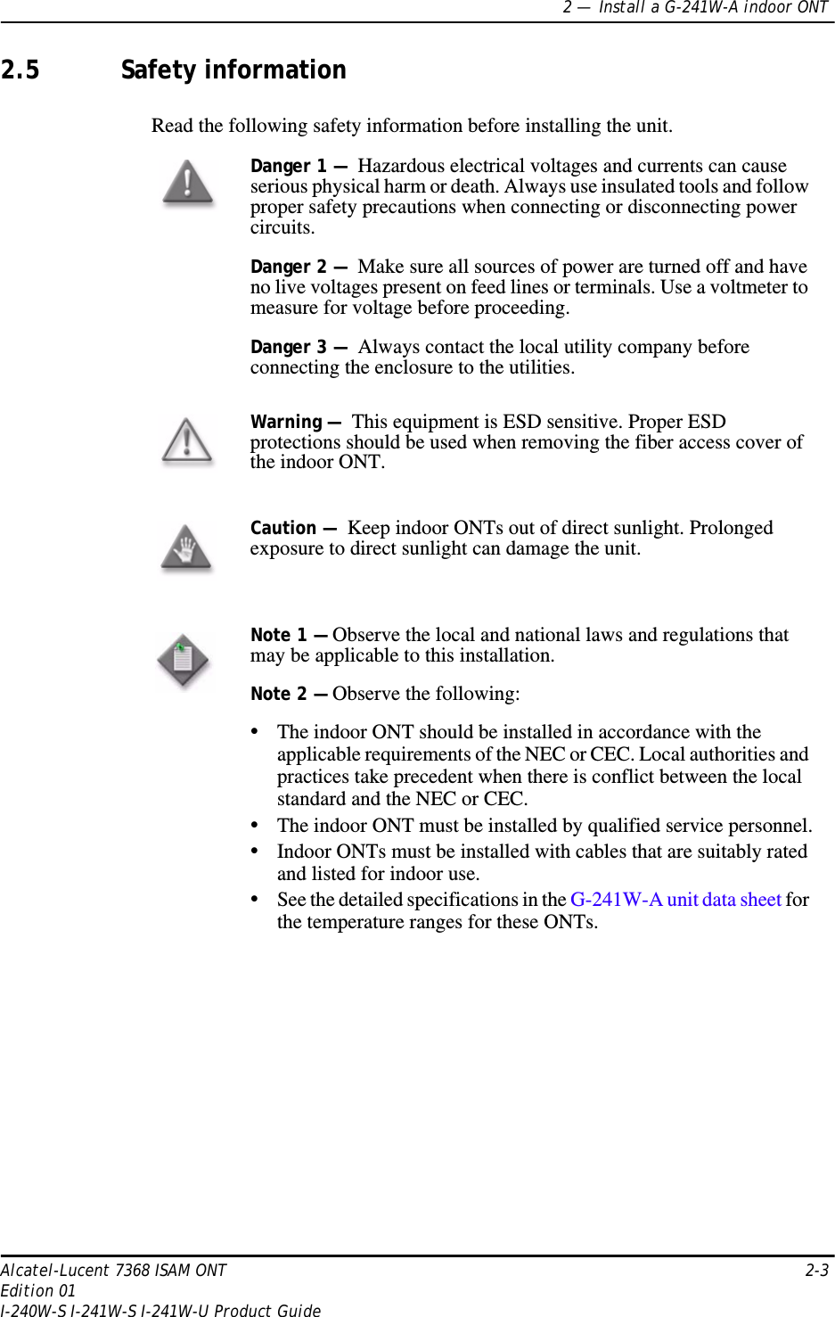 2 —  Install a G-241W-A indoor ONTAlcatel-Lucent 7368 ISAM ONT 2-3Edition 01I-240W-S I-241W-S I-241W-U Product Guide2.5 Safety informationRead the following safety information before installing the unit. Danger 1 —  Hazardous electrical voltages and currents can cause serious physical harm or death. Always use insulated tools and follow proper safety precautions when connecting or disconnecting power circuits. Danger 2 —  Make sure all sources of power are turned off and have no live voltages present on feed lines or terminals. Use a voltmeter to measure for voltage before proceeding.Danger 3 —  Always contact the local utility company before connecting the enclosure to the utilities.Warning —  This equipment is ESD sensitive. Proper ESD protections should be used when removing the fiber access cover of the indoor ONT.Caution —  Keep indoor ONTs out of direct sunlight. Prolonged exposure to direct sunlight can damage the unit.Note 1 — Observe the local and national laws and regulations that may be applicable to this installation.Note 2 — Observe the following:•The indoor ONT should be installed in accordance with the applicable requirements of the NEC or CEC. Local authorities and practices take precedent when there is conflict between the local standard and the NEC or CEC. •The indoor ONT must be installed by qualified service personnel.•Indoor ONTs must be installed with cables that are suitably rated and listed for indoor use.•See the detailed specifications in the G-241W-A unit data sheet for the temperature ranges for these ONTs. 