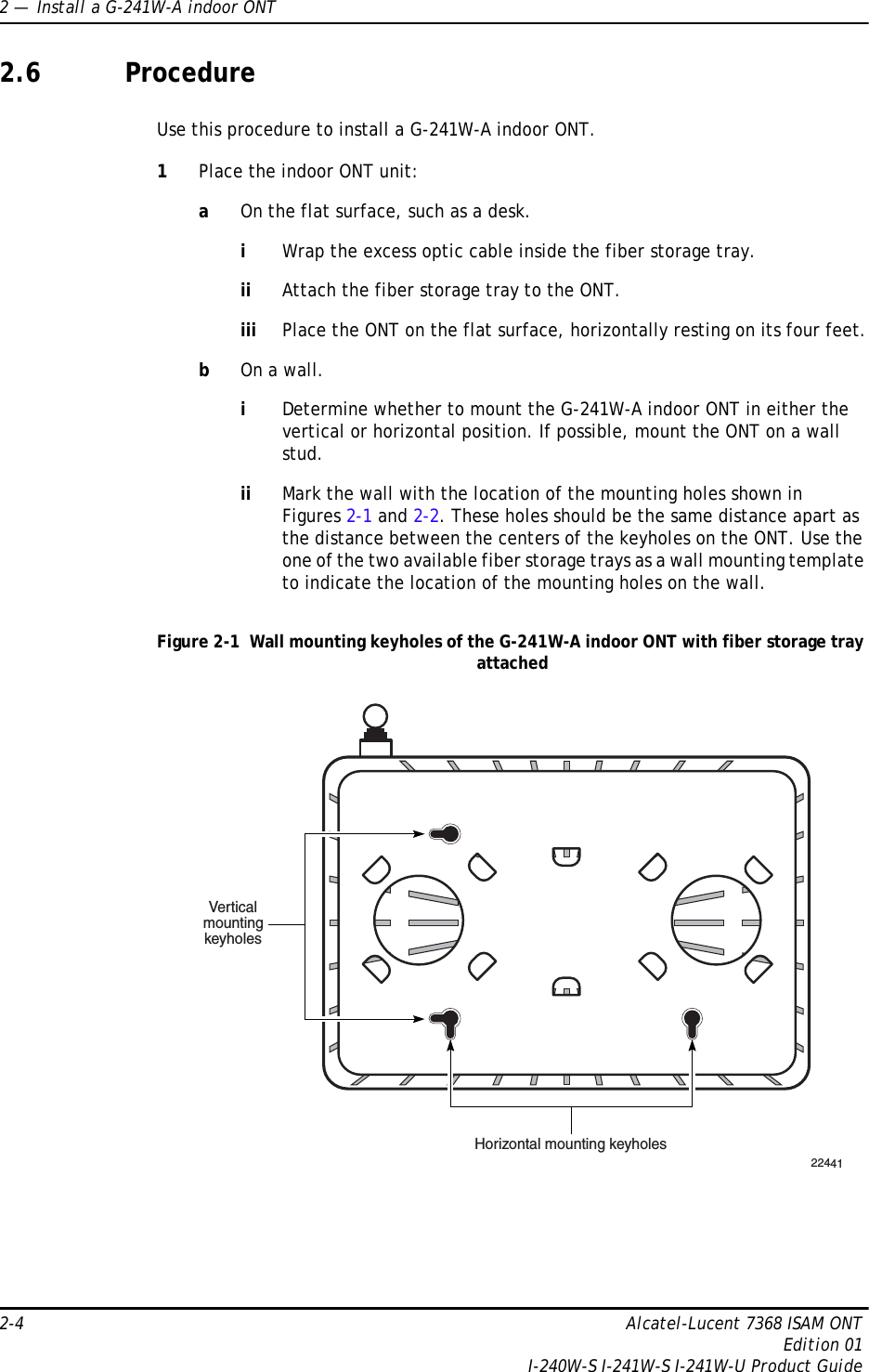 2 —  Install a G-241W-A indoor ONT2-4 Alcatel-Lucent 7368 ISAM ONTEdition 01I-240W-S I-241W-S I-241W-U Product Guide2.6 ProcedureUse this procedure to install a G-241W-A indoor ONT. 1Place the indoor ONT unit:aOn the flat surface, such as a desk.iWrap the excess optic cable inside the fiber storage tray.ii Attach the fiber storage tray to the ONT.iii Place the ONT on the flat surface, horizontally resting on its four feet.bOn a wall.iDetermine whether to mount the G-241W-A indoor ONT in either the vertical or horizontal position. If possible, mount the ONT on a wall stud.ii Mark the wall with the location of the mounting holes shown in Figures 2-1 and 2-2. These holes should be the same distance apart as the distance between the centers of the keyholes on the ONT. Use the one of the two available fiber storage trays as a wall mounting template to indicate the location of the mounting holes on the wall.Figure 2-1  Wall mounting keyholes of the G-241W-A indoor ONT with fiber storage tray attached22441VerticalmountingkeyholesHorizontal mounting keyholes