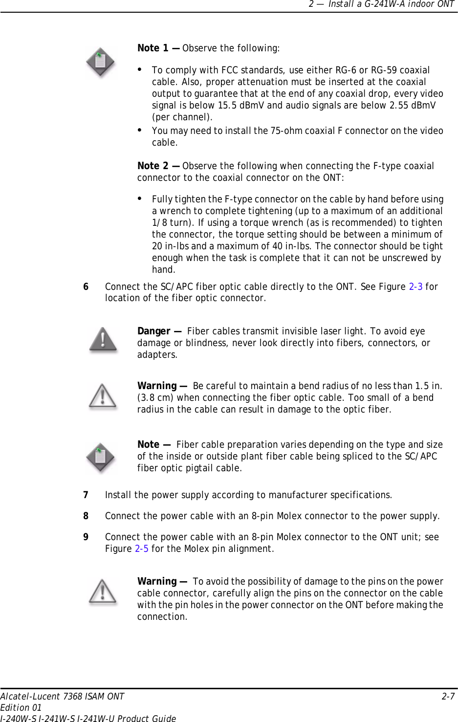 2 —  Install a G-241W-A indoor ONTAlcatel-Lucent 7368 ISAM ONT 2-7Edition 01I-240W-S I-241W-S I-241W-U Product Guide6Connect the SC/APC fiber optic cable directly to the ONT. See Figure 2-3 for location of the fiber optic connector.7Install the power supply according to manufacturer specifications.8Connect the power cable with an 8-pin Molex connector to the power supply. 9Connect the power cable with an 8-pin Molex connector to the ONT unit; see Figure 2-5 for the Molex pin alignment.Note 1 — Observe the following:•To comply with FCC standards, use either RG-6 or RG-59 coaxial cable. Also, proper attenuation must be inserted at the coaxial output to guarantee that at the end of any coaxial drop, every video signal is below 15.5 dBmV and audio signals are below 2.55 dBmV (per channel).•You may need to install the 75-ohm coaxial F connector on the video cable.Note 2 — Observe the following when connecting the F-type coaxial connector to the coaxial connector on the ONT:•Fully tighten the F-type connector on the cable by hand before using a wrench to complete tightening (up to a maximum of an additional 1/8 turn). If using a torque wrench (as is recommended) to tighten the connector, the torque setting should be between a minimum of 20 in-lbs and a maximum of 40 in-lbs. The connector should be tight enough when the task is complete that it can not be unscrewed by hand.Danger —  Fiber cables transmit invisible laser light. To avoid eye damage or blindness, never look directly into fibers, connectors, or adapters.Warning —  Be careful to maintain a bend radius of no less than 1.5 in. (3.8 cm) when connecting the fiber optic cable. Too small of a bend radius in the cable can result in damage to the optic fiber.Note —  Fiber cable preparation varies depending on the type and size of the inside or outside plant fiber cable being spliced to the SC/APC fiber optic pigtail cable.Warning —  To avoid the possibility of damage to the pins on the power cable connector, carefully align the pins on the connector on the cable with the pin holes in the power connector on the ONT before making the connection. 