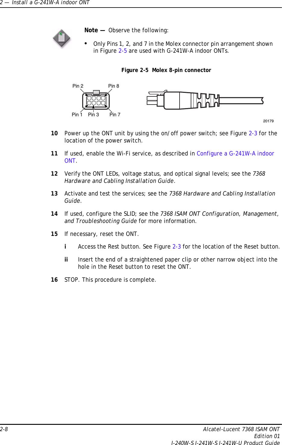 2 —  Install a G-241W-A indoor ONT2-8 Alcatel-Lucent 7368 ISAM ONTEdition 01I-240W-S I-241W-S I-241W-U Product GuideFigure 2-5  Molex 8-pin connector10 Power up the ONT unit by using the on/off power switch; see Figure 2-3 for the location of the power switch.11 If used, enable the Wi-Fi service, as described in Configure a G-241W-A indoor ONT.12 Verify the ONT LEDs, voltage status, and optical signal levels; see the 7368 Hardware and Cabling Installation Guide.13 Activate and test the services; see the 7368 Hardware and Cabling Installation Guide.14 If used, configure the SLID; see the 7368 ISAM ONT Configuration, Management, and Troubleshooting Guide for more information.15 If necessary, reset the ONT.iAccess the Rest button. See Figure 2-3 for the location of the Reset button.ii Insert the end of a straightened paper clip or other narrow object into the hole in the Reset button to reset the ONT.16 STOP. This procedure is complete.Note —  Observe the following:•Only Pins 1, 2, and 7 in the Molex connector pin arrangement shown in Figure 2-5 are used with G-241W-A indoor ONTs.Pin 2 Pin 8Pin 1 Pin 3 Pin 720179