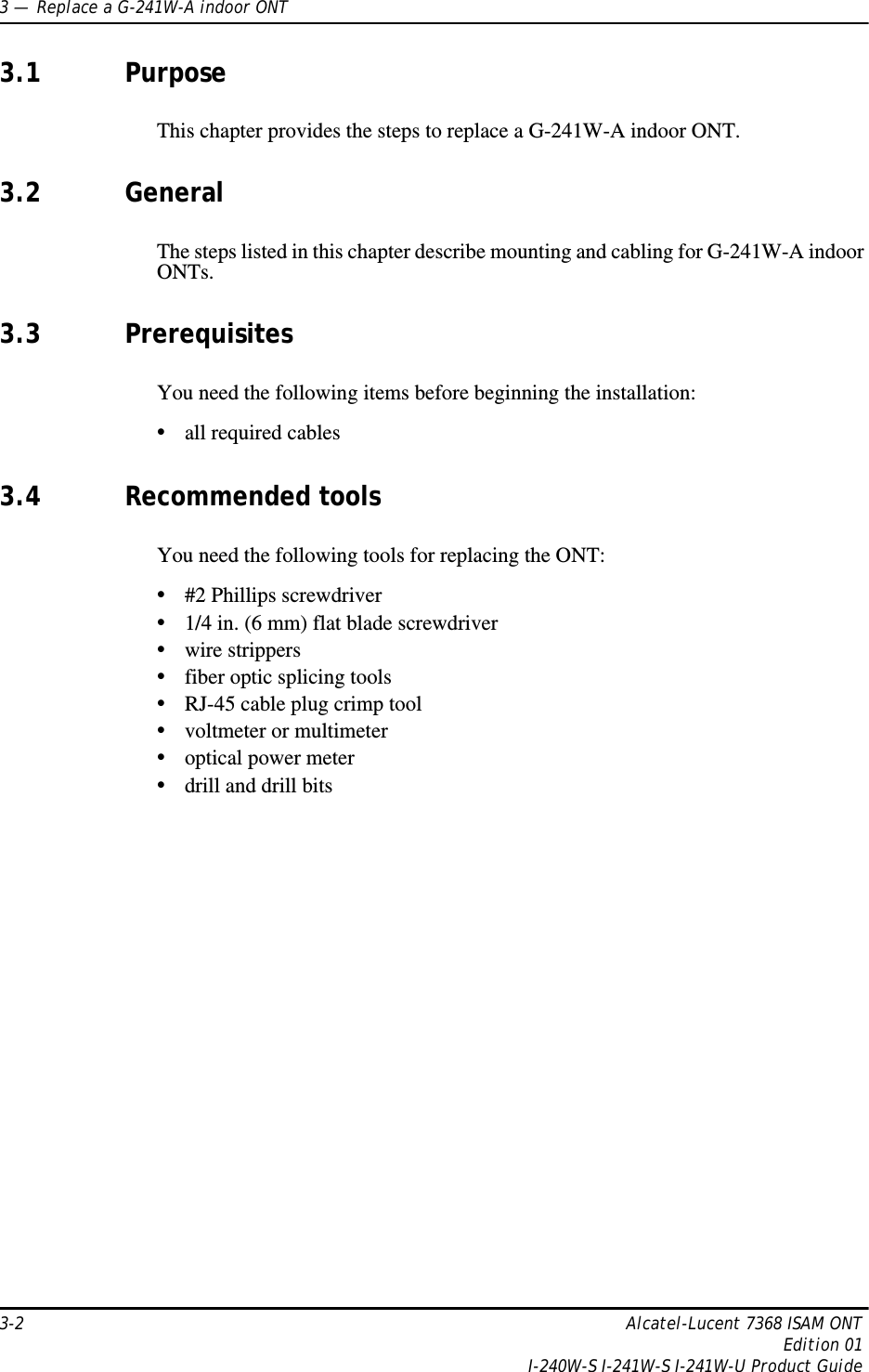 3 —  Replace a G-241W-A indoor ONT3-2 Alcatel-Lucent 7368 ISAM ONTEdition 01I-240W-S I-241W-S I-241W-U Product Guide3.1 PurposeThis chapter provides the steps to replace a G-241W-A indoor ONT. 3.2 GeneralThe steps listed in this chapter describe mounting and cabling for G-241W-A indoor ONTs. 3.3 PrerequisitesYou need the following items before beginning the installation: •all required cables3.4 Recommended toolsYou need the following tools for replacing the ONT:•#2 Phillips screwdriver•1/4 in. (6 mm) flat blade screwdriver•wire strippers•fiber optic splicing tools•RJ-45 cable plug crimp tool•voltmeter or multimeter•optical power meter•drill and drill bits