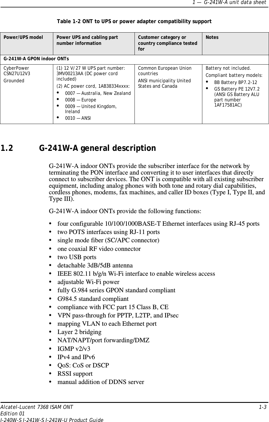 1 —  G-241W-A unit data sheetAlcatel-Lucent 7368 ISAM ONT 1-3Edition 01I-240W-S I-241W-S I-241W-U Product GuideTable 1-2 ONT to UPS or power adapter compatibility support1.2 G-241W-A general descriptionG-241W-A indoor ONTs provide the subscriber interface for the network by terminating the PON interface and converting it to user interfaces that directly connect to subscriber devices. The ONT is compatible with all existing subscriber equipment, including analog phones with both tone and rotary dial capabilities, cordless phones, modems, fax machines, and caller ID boxes (Type I, Type II, and Type III). G-241W-A indoor ONTs provide the following functions:•four configurable 10/100/1000BASE-T Ethernet interfaces using RJ-45 ports•two POTS interfaces using RJ-11 ports•single mode fiber (SC/APC connector)•one coaxial RF video connector•two USB ports•detachable 3dB/5dB antenna•IEEE 802.11 b/g/n Wi-Fi interface to enable wireless access•adjustable Wi-Fi power•fully G.984 series GPON standard compliant•G984.5 standard compliant•compliance with FCC part 15 Class B, CE•VPN pass-through for PPTP, L2TP, and IPsec•mapping VLAN to each Ethernet port•Layer 2 bridging•NAT/NAPT/port forwarding/DMZ•IGMP v2/v3•IPv4 and IPv6•QoS: CoS or DSCP•RSSI support•manual addition of DDNS serverPower/UPS model Power UPS and cabling part number information Customer category or country compliance tested forNotesG-241W-A GPON indoor ONTsCyberPower CSN27U12V3Grounded(1) 12 V/27 W UPS part number: 3MV00213AA (DC power cord included)(2) AC power cord, 1AB38334xxxx:•0007 — Australia, New Zealand•0008 — Europe•0009 — United Kingdom, Ireland•0010 — ANSICommon European Union countriesANSI municipality United States and CanadaBattery not included.Compliant battery models:•BB Battery BP7.2-12•GS Battery PE 12V7.2 (ANSI GS Battery ALU part number 1AF17581AC)