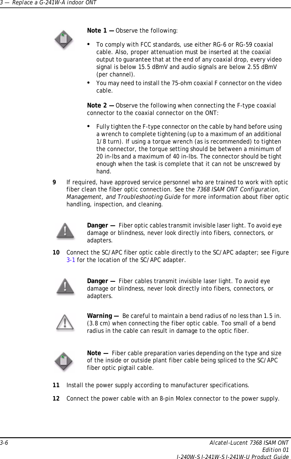 3 —  Replace a G-241W-A indoor ONT3-6 Alcatel-Lucent 7368 ISAM ONTEdition 01I-240W-S I-241W-S I-241W-U Product Guide9If required, have approved service personnel who are trained to work with optic fiber clean the fiber optic connection. See the 7368 ISAM ONT Configuration, Management, and Troubleshooting Guide for more information about fiber optic handling, inspection, and cleaning. 10 Connect the SC/APC fiber optic cable directly to the SC/APC adapter; see Figure 3-1 for the location of the SC/APC adapter.11 Install the power supply according to manufacturer specifications.12 Connect the power cable with an 8-pin Molex connector to the power supply. Note 1 — Observe the following:•To comply with FCC standards, use either RG-6 or RG-59 coaxial cable. Also, proper attenuation must be inserted at the coaxial output to guarantee that at the end of any coaxial drop, every video signal is below 15.5 dBmV and audio signals are below 2.55 dBmV (per channel).•You may need to install the 75-ohm coaxial F connector on the video cable.Note 2 — Observe the following when connecting the F-type coaxial connector to the coaxial connector on the ONT:•Fully tighten the F-type connector on the cable by hand before using a wrench to complete tightening (up to a maximum of an additional 1/8 turn). If using a torque wrench (as is recommended) to tighten the connector, the torque setting should be between a minimum of 20 in-lbs and a maximum of 40 in-lbs. The connector should be tight enough when the task is complete that it can not be unscrewed by hand.Danger —  Fiber optic cables transmit invisible laser light. To avoid eye damage or blindness, never look directly into fibers, connectors, or adapters.Danger —  Fiber cables transmit invisible laser light. To avoid eye damage or blindness, never look directly into fibers, connectors, or adapters.Warning —  Be careful to maintain a bend radius of no less than 1.5 in. (3.8 cm) when connecting the fiber optic cable. Too small of a bend radius in the cable can result in damage to the optic fiber.Note —  Fiber cable preparation varies depending on the type and size of the inside or outside plant fiber cable being spliced to the SC/APC fiber optic pigtail cable.