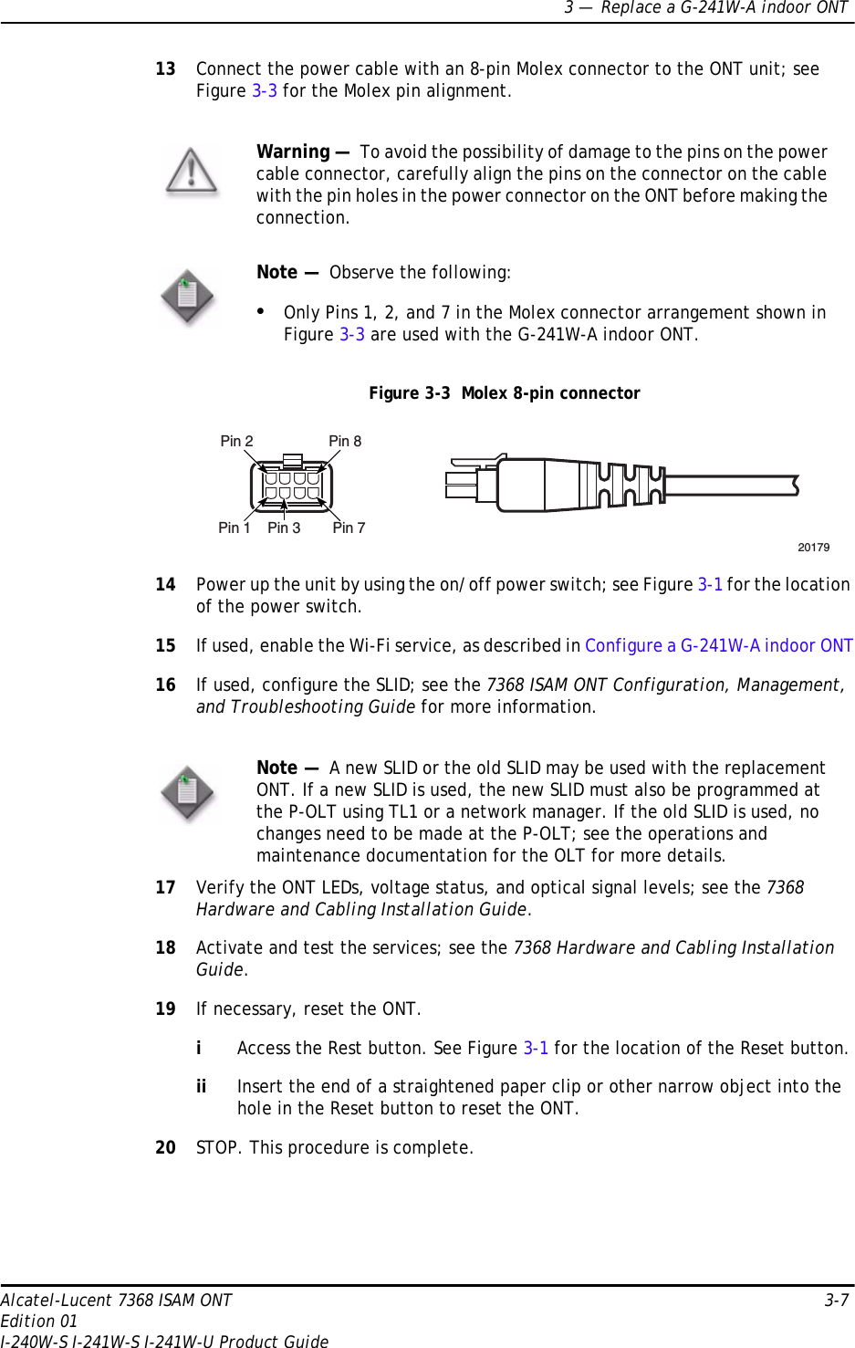 3 —  Replace a G-241W-A indoor ONTAlcatel-Lucent 7368 ISAM ONT 3-7Edition 01I-240W-S I-241W-S I-241W-U Product Guide13 Connect the power cable with an 8-pin Molex connector to the ONT unit; see Figure 3-3 for the Molex pin alignment.Figure 3-3  Molex 8-pin connector14 Power up the unit by using the on/off power switch; see Figure 3-1 for the location of the power switch.15 If used, enable the Wi-Fi service, as described in Configure a G-241W-A indoor ONT16 If used, configure the SLID; see the 7368 ISAM ONT Configuration, Management, and Troubleshooting Guide for more information.17 Verify the ONT LEDs, voltage status, and optical signal levels; see the 7368 Hardware and Cabling Installation Guide.18 Activate and test the services; see the 7368 Hardware and Cabling Installation Guide.19 If necessary, reset the ONT.iAccess the Rest button. See Figure 3-1 for the location of the Reset button.ii Insert the end of a straightened paper clip or other narrow object into the hole in the Reset button to reset the ONT.20 STOP. This procedure is complete.Warning —  To avoid the possibility of damage to the pins on the power cable connector, carefully align the pins on the connector on the cable with the pin holes in the power connector on the ONT before making the connection. Note —  Observe the following:•Only Pins 1, 2, and 7 in the Molex connector arrangement shown in Figure 3-3 are used with the G-241W-A indoor ONT. Note —  A new SLID or the old SLID may be used with the replacement ONT. If a new SLID is used, the new SLID must also be programmed at the P-OLT using TL1 or a network manager. If the old SLID is used, no changes need to be made at the P-OLT; see the operations and maintenance documentation for the OLT for more details. Pin 2 Pin 8Pin 1 Pin 3 Pin 720179