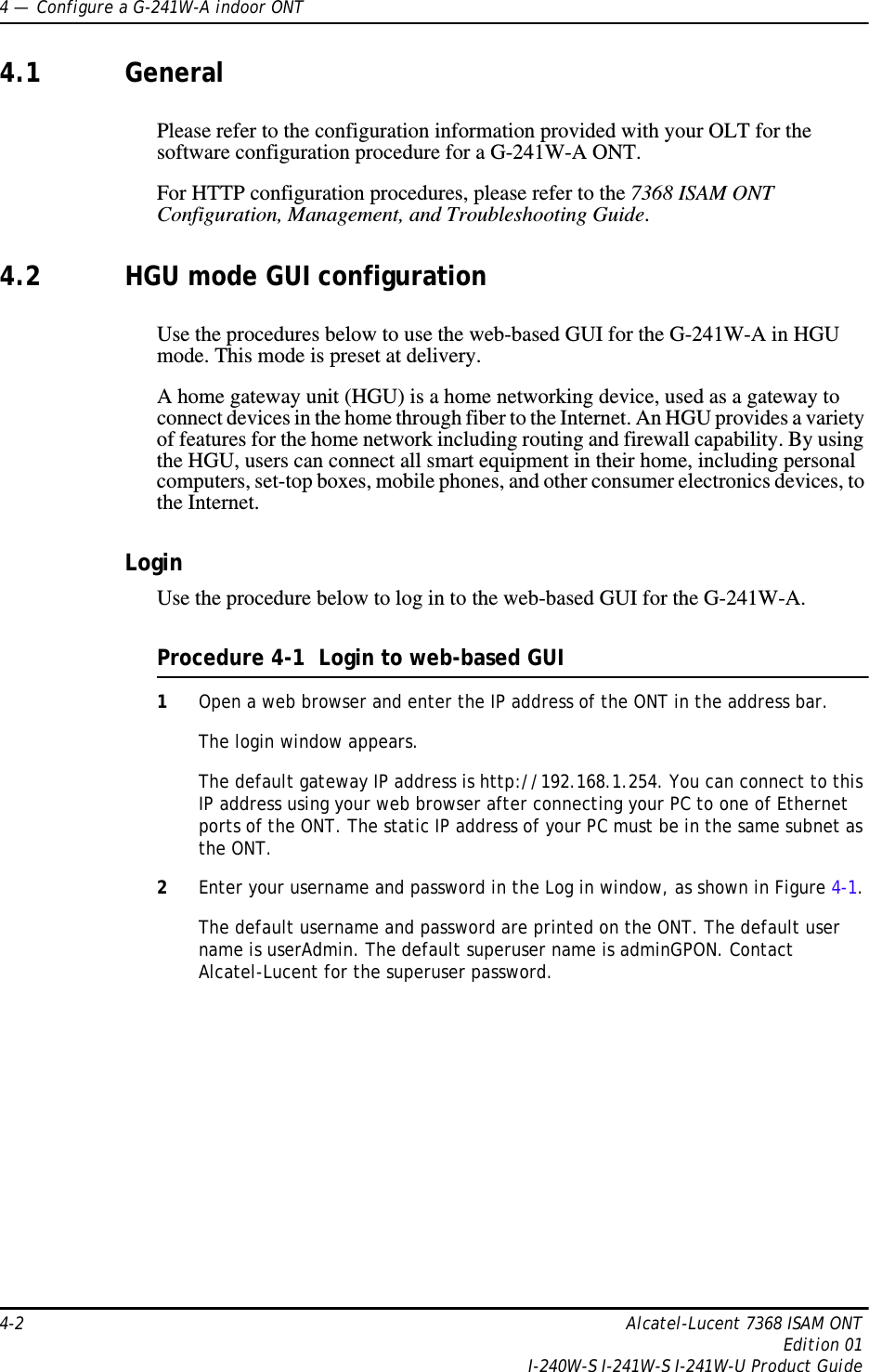 4 —  Configure a G-241W-A indoor ONT4-2 Alcatel-Lucent 7368 ISAM ONTEdition 01I-240W-S I-241W-S I-241W-U Product Guide4.1 GeneralPlease refer to the configuration information provided with your OLT for the software configuration procedure for a G-241W-A ONT.For HTTP configuration procedures, please refer to the 7368 ISAM ONT Configuration, Management, and Troubleshooting Guide.4.2 HGU mode GUI configurationUse the procedures below to use the web-based GUI for the G-241W-A in HGU mode. This mode is preset at delivery.A home gateway unit (HGU) is a home networking device, used as a gateway to connect devices in the home through fiber to the Internet. An HGU provides a variety of features for the home network including routing and firewall capability. By using the HGU, users can connect all smart equipment in their home, including personal computers, set-top boxes, mobile phones, and other consumer electronics devices, to the Internet.LoginUse the procedure below to log in to the web-based GUI for the G-241W-A.Procedure 4-1  Login to web-based GUI1Open a web browser and enter the IP address of the ONT in the address bar.The login window appears. The default gateway IP address is http://192.168.1.254. You can connect to this IP address using your web browser after connecting your PC to one of Ethernet ports of the ONT. The static IP address of your PC must be in the same subnet as the ONT.2Enter your username and password in the Log in window, as shown in Figure 4-1.The default username and password are printed on the ONT. The default user name is userAdmin. The default superuser name is adminGPON. Contact Alcatel-Lucent for the superuser password.