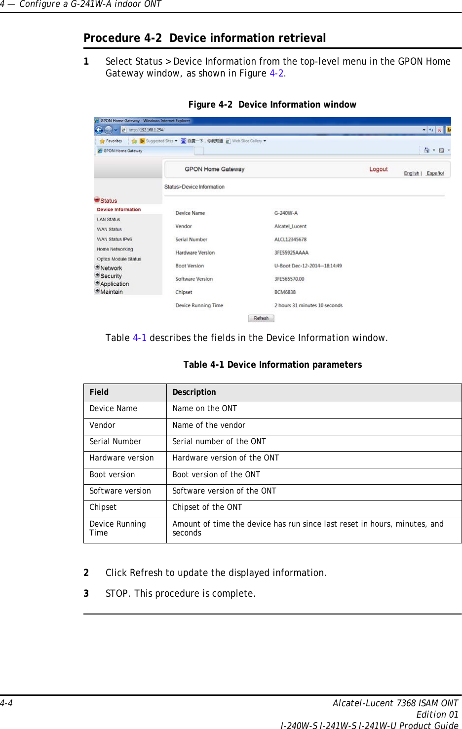 4 —  Configure a G-241W-A indoor ONT4-4 Alcatel-Lucent 7368 ISAM ONTEdition 01I-240W-S I-241W-S I-241W-U Product GuideProcedure 4-2  Device information retrieval1Select Status &gt; Device Information from the top-level menu in the GPON Home Gateway window, as shown in Figure 4-2.Figure 4-2  Device Information windowTable 4-1 describes the fields in the Device Information window.Table 4-1 Device Information parameters2Click Refresh to update the displayed information. 3STOP. This procedure is complete.Field DescriptionDevice Name Name on the ONTVendor Name of the vendorSerial Number Serial number of the ONTHardware version Hardware version of the ONTBoot version Boot version of the ONTSoftware version Software version of the ONTChipset Chipset of the ONTDevice Running Time Amount of time the device has run since last reset in hours, minutes, and seconds