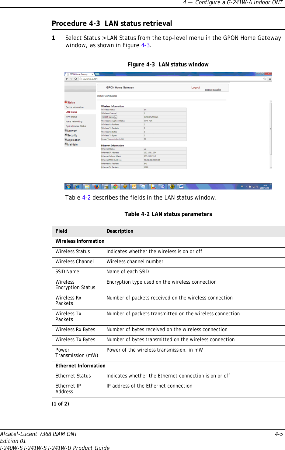 4 —  Configure a G-241W-A indoor ONTAlcatel-Lucent 7368 ISAM ONT 4-5Edition 01I-240W-S I-241W-S I-241W-U Product GuideProcedure 4-3  LAN status retrieval1Select Status &gt; LAN Status from the top-level menu in the GPON Home Gateway window, as shown in Figure 4-3.Figure 4-3  LAN status windowTable 4-2 describes the fields in the LAN status window.Table 4-2 LAN status parametersField DescriptionWireless InformationWireless Status Indicates whether the wireless is on or offWireless Channel Wireless channel numberSSID Name Name of each SSIDWireless Encryption Status Encryption type used on the wireless connectionWireless Rx Packets Number of packets received on the wireless connectionWireless Tx Packets Number of packets transmitted on the wireless connectionWireless Rx Bytes Number of bytes received on the wireless connectionWireless Tx Bytes Number of bytes transmitted on the wireless connectionPower Transmission (mW) Power of the wireless transmission, in mW Ethernet InformationEthernet Status Indicates whether the Ethernet connection is on or offEthernet IP Address IP address of the Ethernet connection(1 of 2)