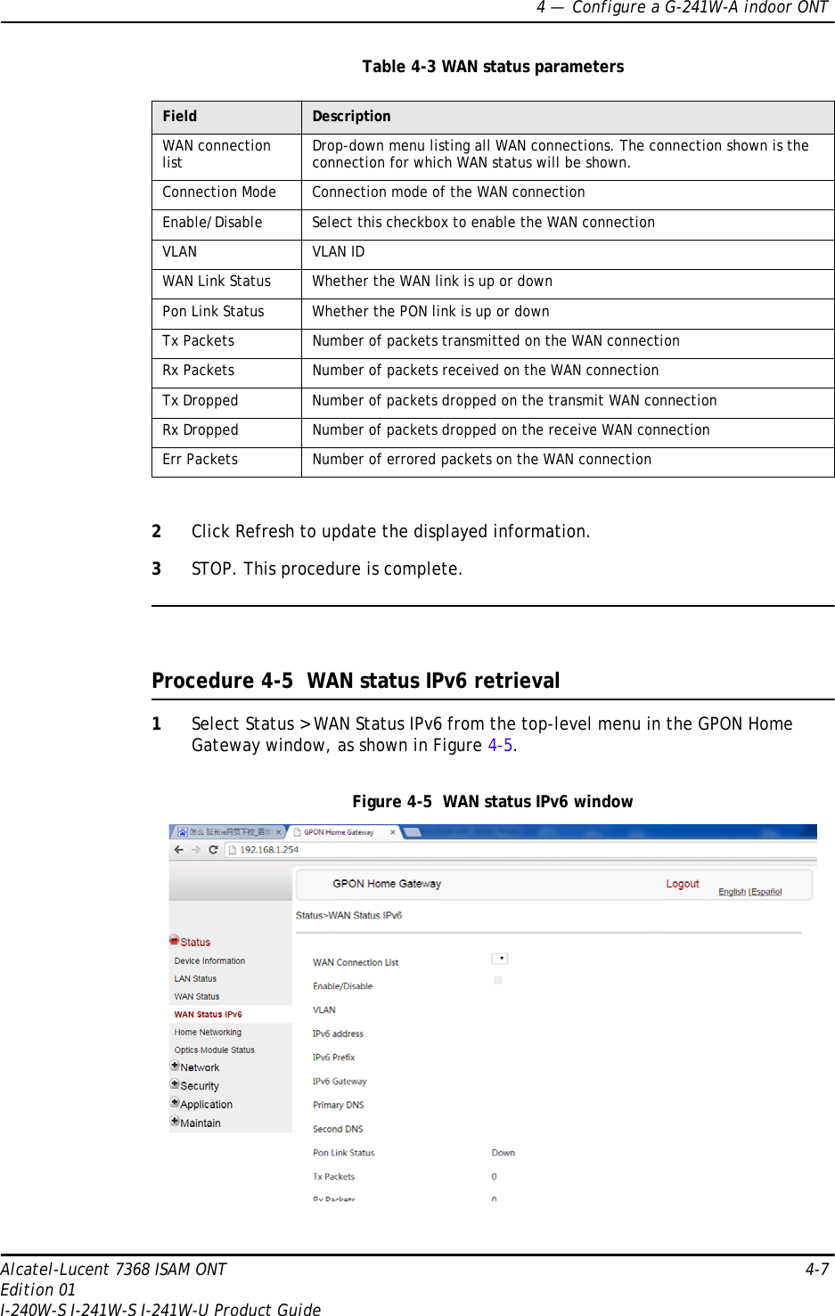 4 —  Configure a G-241W-A indoor ONTAlcatel-Lucent 7368 ISAM ONT 4-7Edition 01I-240W-S I-241W-S I-241W-U Product GuideTable 4-3 WAN status parameters2Click Refresh to update the displayed information. 3STOP. This procedure is complete.Procedure 4-5  WAN status IPv6 retrieval1Select Status &gt; WAN Status IPv6 from the top-level menu in the GPON Home Gateway window, as shown in Figure 4-5.Figure 4-5  WAN status IPv6 windowField DescriptionWAN connection list Drop-down menu listing all WAN connections. The connection shown is the connection for which WAN status will be shown.Connection Mode Connection mode of the WAN connectionEnable/Disable Select this checkbox to enable the WAN connectionVLAN VLAN IDWAN Link Status Whether the WAN link is up or downPon Link Status Whether the PON link is up or downTx Packets Number of packets transmitted on the WAN connectionRx Packets Number of packets received on the WAN connectionTx Dropped Number of packets dropped on the transmit WAN connectionRx Dropped Number of packets dropped on the receive WAN connectionErr Packets Number of errored packets on the WAN connection