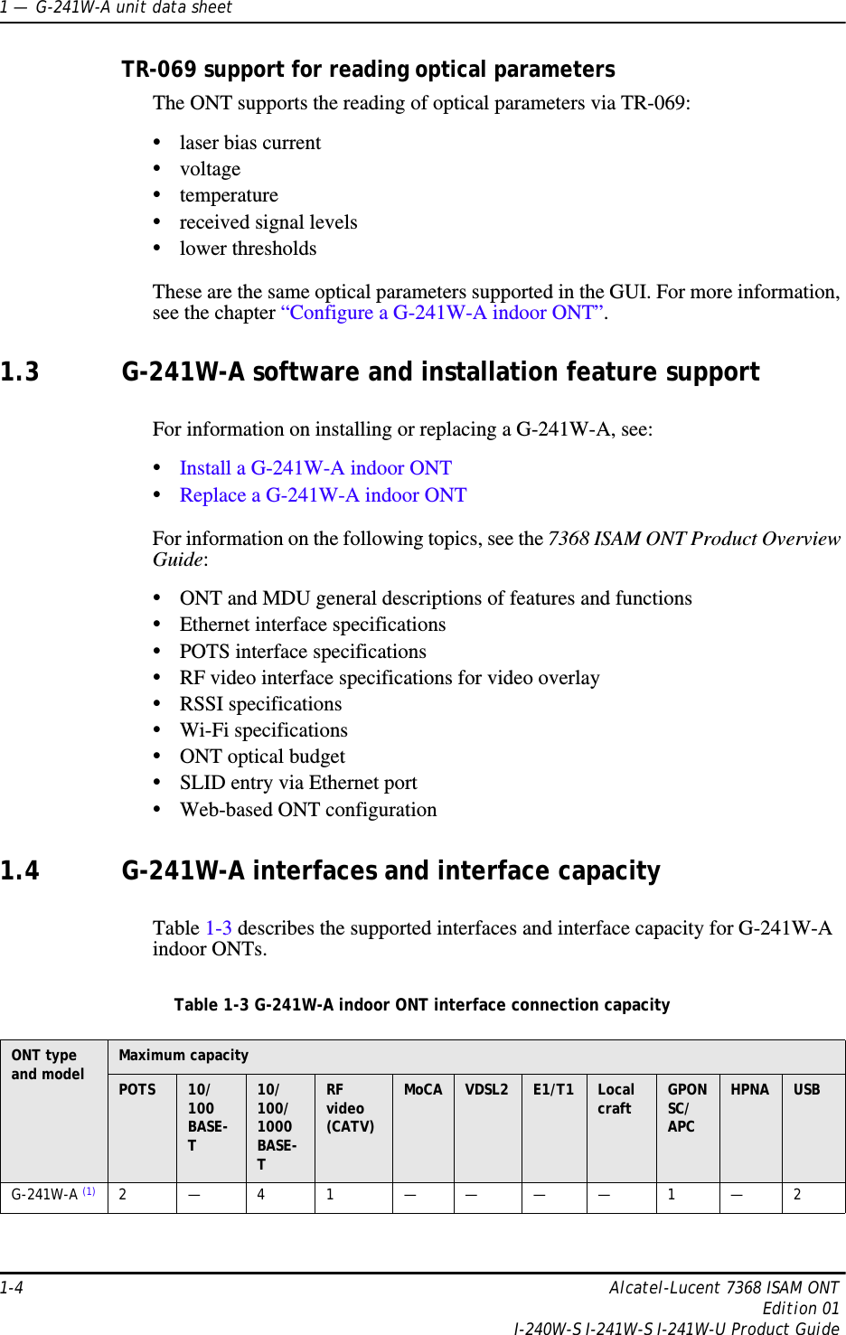 1 —  G-241W-A unit data sheet1-4 Alcatel-Lucent 7368 ISAM ONTEdition 01I-240W-S I-241W-S I-241W-U Product GuideTR-069 support for reading optical parametersThe ONT supports the reading of optical parameters via TR-069:•laser bias current•voltage•temperature•received signal levels•lower thresholdsThese are the same optical parameters supported in the GUI. For more information, see the chapter “Configure a G-241W-A indoor ONT”.1.3 G-241W-A software and installation feature supportFor information on installing or replacing a G-241W-A, see:•Install a G-241W-A indoor ONT•Replace a G-241W-A indoor ONTFor information on the following topics, see the 7368 ISAM ONT Product Overview Guide:•ONT and MDU general descriptions of features and functions•Ethernet interface specifications•POTS interface specifications•RF video interface specifications for video overlay•RSSI specifications•Wi-Fi specifications•ONT optical budget•SLID entry via Ethernet port•Web-based ONT configuration1.4 G-241W-A interfaces and interface capacityTable 1-3 describes the supported interfaces and interface capacity for G-241W-A indoor ONTs.Table 1-3 G-241W-A indoor ONT interface connection capacityONT type and model  Maximum capacityPOTS 10/ 100BASE-T10/ 100/ 1000 BASE-TRF video (CATV)MoCA VDSL2 E1/T1 Local craft GPONSC/APCHPNA USBG-241W-A (1) 2—41 ————1—2