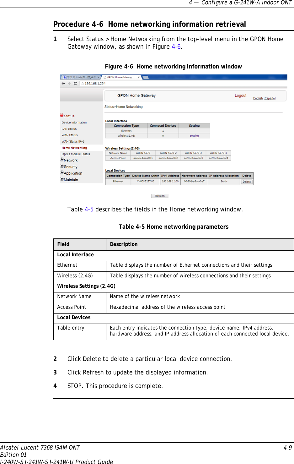 4 —  Configure a G-241W-A indoor ONTAlcatel-Lucent 7368 ISAM ONT 4-9Edition 01I-240W-S I-241W-S I-241W-U Product GuideProcedure 4-6  Home networking information retrieval1Select Status &gt; Home Networking from the top-level menu in the GPON Home Gateway window, as shown in Figure 4-6.Figure 4-6  Home networking information windowTable 4-5 describes the fields in the Home networking window.Table 4-5 Home networking parameters2Click Delete to delete a particular local device connection. 3Click Refresh to update the displayed information. 4STOP. This procedure is complete.Field DescriptionLocal InterfaceEthernet Table displays the number of Ethernet connections and their settingsWireless (2.4G) Table displays the number of wireless connections and their settingsWireless Settings (2.4G)Network Name Name of the wireless networkAccess Point Hexadecimal address of the wireless access pointLocal DevicesTable entry Each entry indicates the connection type, device name, IPv4 address, hardware address, and IP address allocation of each connected local device.