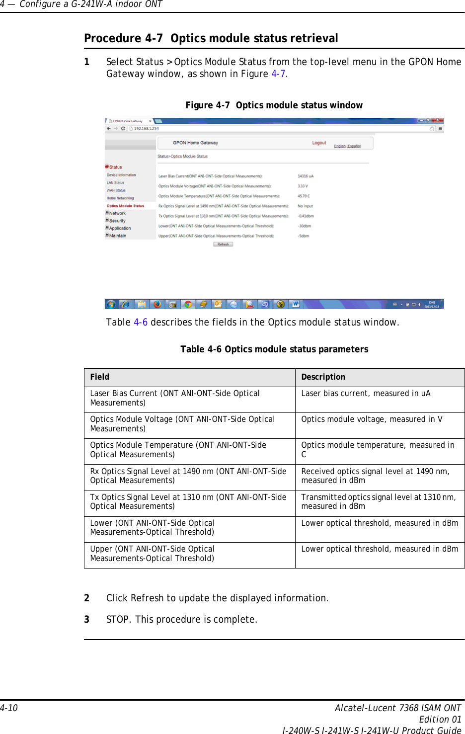 4 —  Configure a G-241W-A indoor ONT4-10 Alcatel-Lucent 7368 ISAM ONTEdition 01I-240W-S I-241W-S I-241W-U Product GuideProcedure 4-7  Optics module status retrieval1Select Status &gt; Optics Module Status from the top-level menu in the GPON Home Gateway window, as shown in Figure 4-7.Figure 4-7  Optics module status windowTable 4-6 describes the fields in the Optics module status window.Table 4-6 Optics module status parameters2Click Refresh to update the displayed information. 3STOP. This procedure is complete.Field DescriptionLaser Bias Current (ONT ANI-ONT-Side Optical Measurements) Laser bias current, measured in uAOptics Module Voltage (ONT ANI-ONT-Side Optical Measurements) Optics module voltage, measured in VOptics Module Temperature (ONT ANI-ONT-Side Optical Measurements) Optics module temperature, measured in CRx Optics Signal Level at 1490 nm (ONT ANI-ONT-Side Optical Measurements) Received optics signal level at 1490 nm, measured in dBmTx Optics Signal Level at 1310 nm (ONT ANI-ONT-Side Optical Measurements) Transmitted optics signal level at 1310 nm, measured in dBmLower (ONT ANI-ONT-Side Optical Measurements-Optical Threshold) Lower optical threshold, measured in dBmUpper (ONT ANI-ONT-Side Optical Measurements-Optical Threshold) Lower optical threshold, measured in dBm