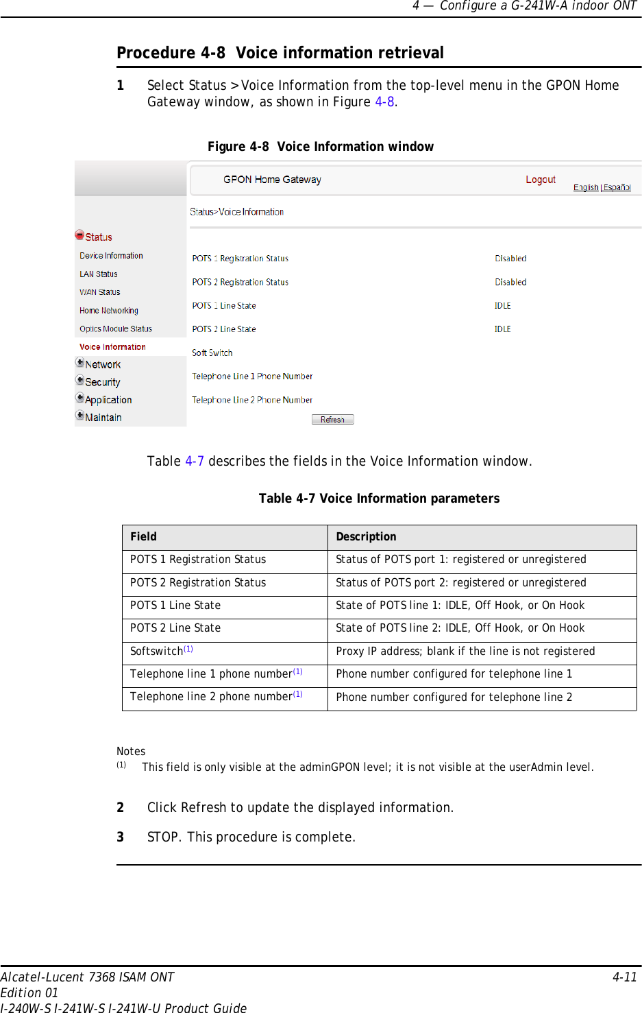 4 —  Configure a G-241W-A indoor ONTAlcatel-Lucent 7368 ISAM ONT 4-11Edition 01I-240W-S I-241W-S I-241W-U Product GuideProcedure 4-8  Voice information retrieval1Select Status &gt; Voice Information from the top-level menu in the GPON Home Gateway window, as shown in Figure 4-8.Figure 4-8  Voice Information windowTable 4-7 describes the fields in the Voice Information window.Table 4-7 Voice Information parametersNotes(1) This field is only visible at the adminGPON level; it is not visible at the userAdmin level.2Click Refresh to update the displayed information. 3STOP. This procedure is complete.Field DescriptionPOTS 1 Registration Status Status of POTS port 1: registered or unregisteredPOTS 2 Registration Status Status of POTS port 2: registered or unregisteredPOTS 1 Line State State of POTS line 1: IDLE, Off Hook, or On HookPOTS 2 Line State State of POTS line 2: IDLE, Off Hook, or On HookSoftswitch(1) Proxy IP address; blank if the line is not registeredTelephone line 1 phone number(1) Phone number configured for telephone line 1Telephone line 2 phone number(1) Phone number configured for telephone line 2