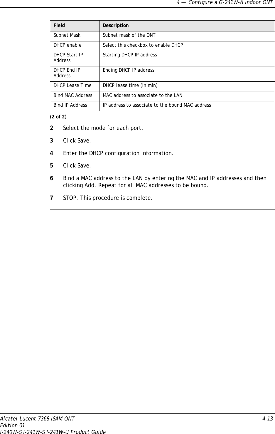 4 —  Configure a G-241W-A indoor ONTAlcatel-Lucent 7368 ISAM ONT 4-13Edition 01I-240W-S I-241W-S I-241W-U Product Guide2Select the mode for each port.3Click Save.4Enter the DHCP configuration information.5Click Save.6Bind a MAC address to the LAN by entering the MAC and IP addresses and then clicking Add. Repeat for all MAC addresses to be bound.7STOP. This procedure is complete.Subnet Mask Subnet mask of the ONTDHCP enable Select this checkbox to enable DHCPDHCP Start IP Address Starting DHCP IP addressDHCP End IP Address Ending DHCP IP addressDHCP Lease Time DHCP lease time (in min)Bind MAC Address MAC address to associate to the LANBind IP Address IP address to associate to the bound MAC addressField Description(2 of 2)