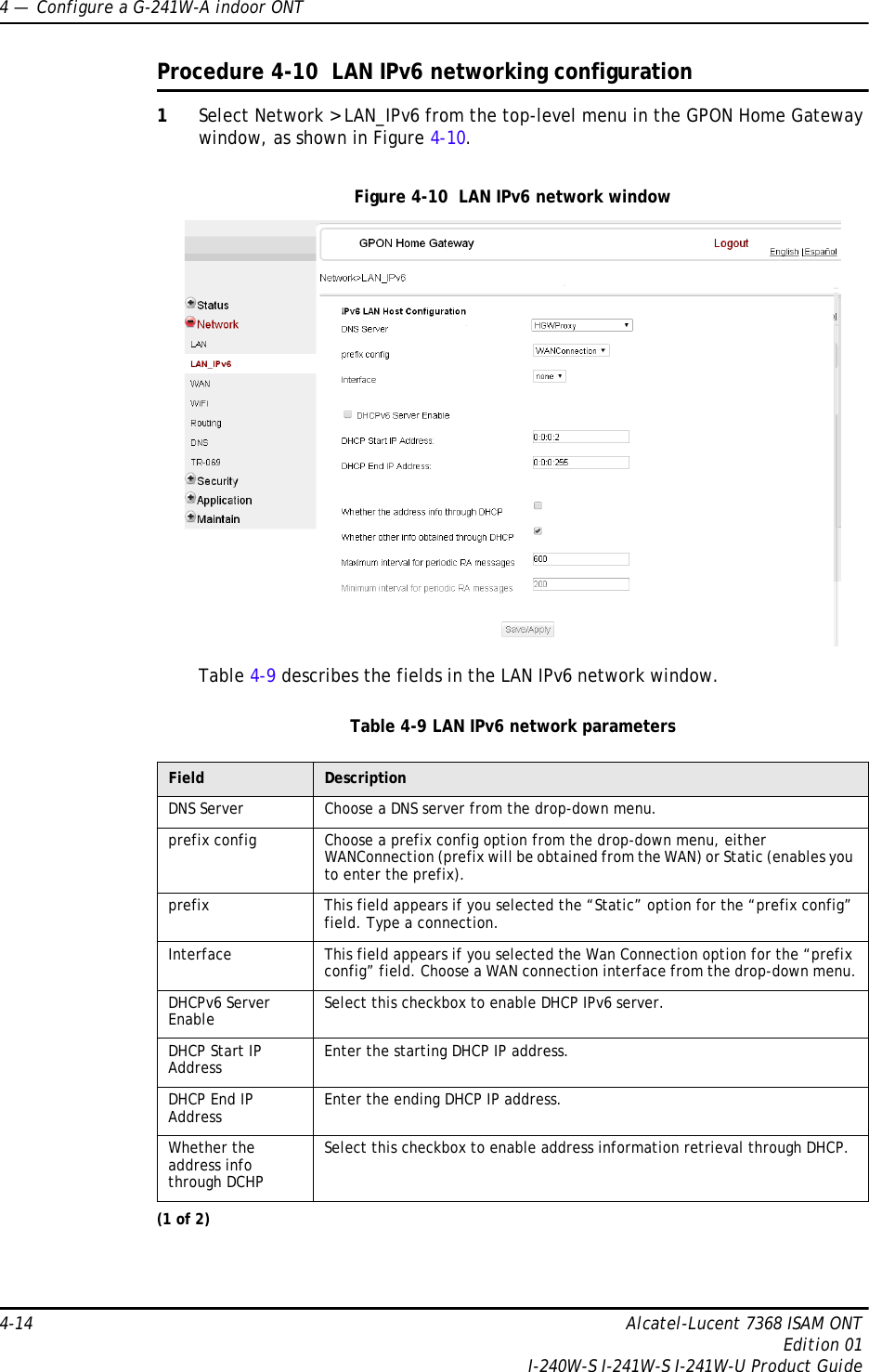 4 —  Configure a G-241W-A indoor ONT4-14 Alcatel-Lucent 7368 ISAM ONTEdition 01I-240W-S I-241W-S I-241W-U Product GuideProcedure 4-10  LAN IPv6 networking configuration1Select Network &gt; LAN_IPv6 from the top-level menu in the GPON Home Gateway window, as shown in Figure 4-10.Figure 4-10  LAN IPv6 network windowTable 4-9 describes the fields in the LAN IPv6 network window.Table 4-9 LAN IPv6 network parametersField DescriptionDNS Server Choose a DNS server from the drop-down menu.prefix config Choose a prefix config option from the drop-down menu, either WANConnection (prefix will be obtained from the WAN) or Static (enables you to enter the prefix).prefix This field appears if you selected the “Static” option for the “prefix config” field. Type a connection.Interface This field appears if you selected the Wan Connection option for the “prefix config” field. Choose a WAN connection interface from the drop-down menu.DHCPv6 Server Enable Select this checkbox to enable DHCP IPv6 server.DHCP Start IP Address Enter the starting DHCP IP address.DHCP End IP Address Enter the ending DHCP IP address.Whether the address info through DCHPSelect this checkbox to enable address information retrieval through DHCP.(1 of 2)