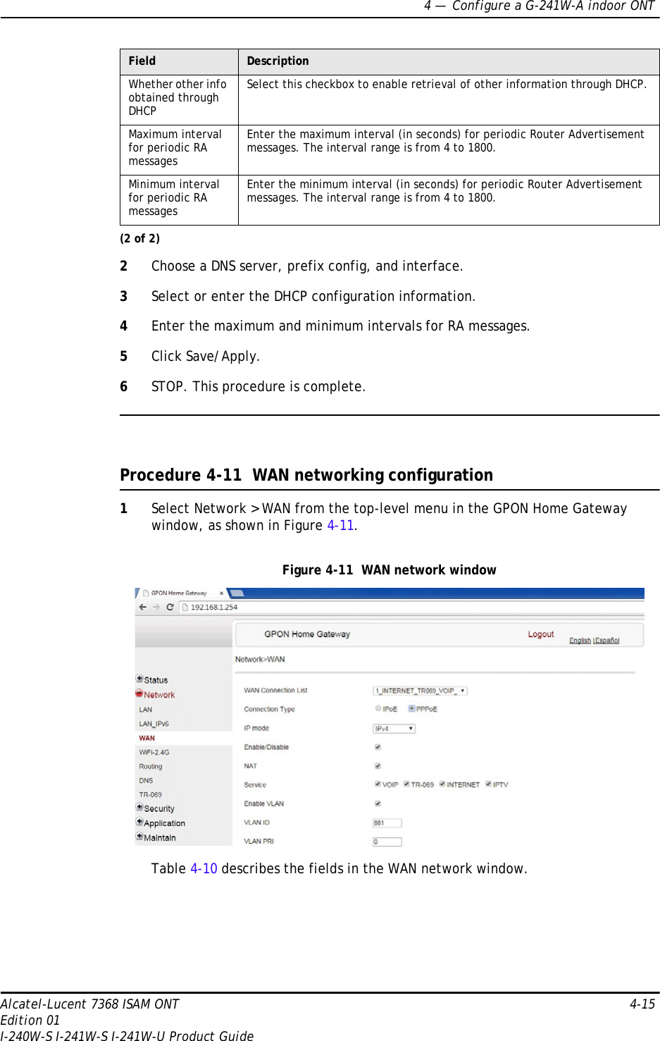 4 —  Configure a G-241W-A indoor ONTAlcatel-Lucent 7368 ISAM ONT 4-15Edition 01I-240W-S I-241W-S I-241W-U Product Guide2Choose a DNS server, prefix config, and interface.3Select or enter the DHCP configuration information.4Enter the maximum and minimum intervals for RA messages.5Click Save/Apply.6STOP. This procedure is complete.Procedure 4-11  WAN networking configuration1Select Network &gt; WAN from the top-level menu in the GPON Home Gateway window, as shown in Figure 4-11.Figure 4-11  WAN network windowTable 4-10 describes the fields in the WAN network window.Whether other info obtained through DHCPSelect this checkbox to enable retrieval of other information through DHCP.Maximum interval for periodic RA messagesEnter the maximum interval (in seconds) for periodic Router Advertisement messages. The interval range is from 4 to 1800.Minimum interval for periodic RA messagesEnter the minimum interval (in seconds) for periodic Router Advertisement messages. The interval range is from 4 to 1800.Field Description(2 of 2)