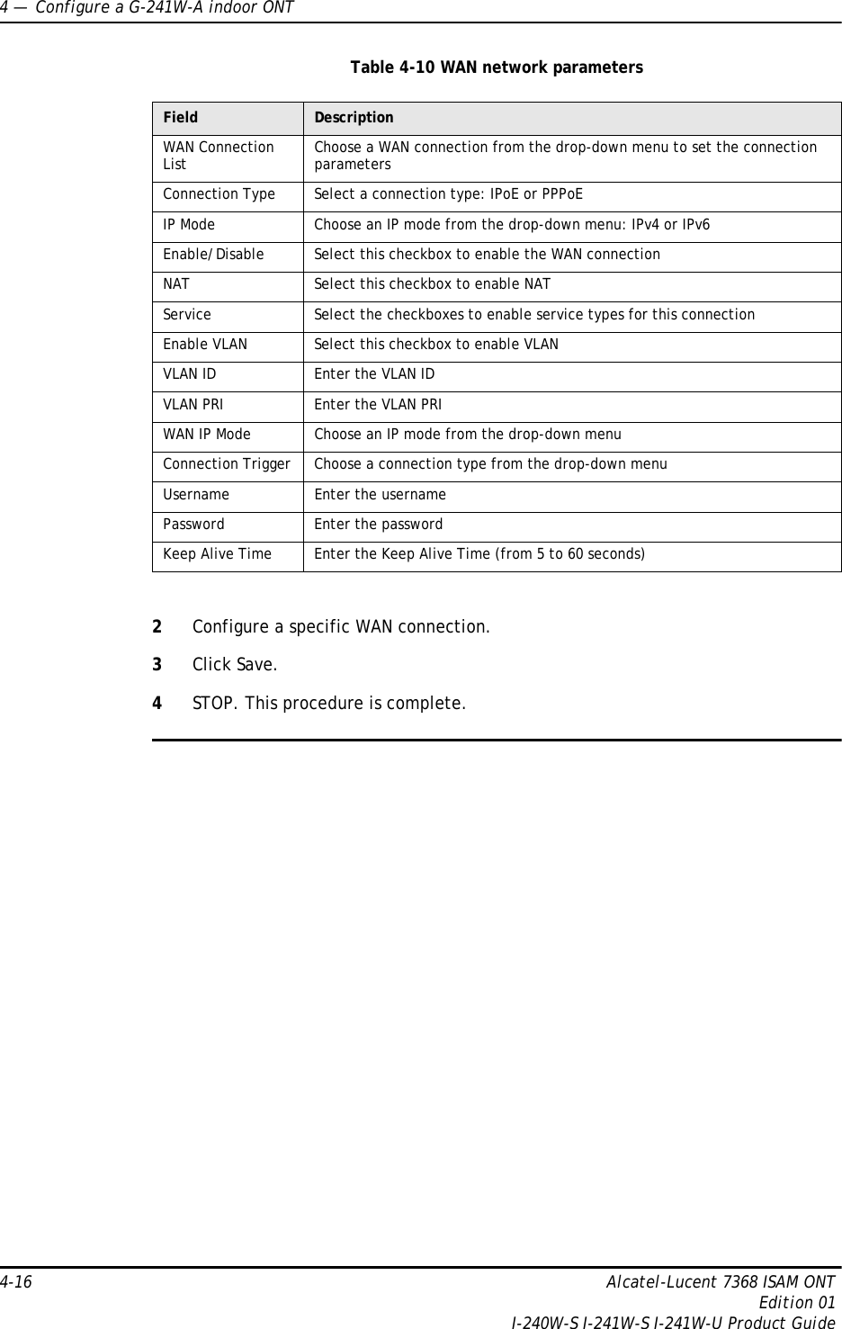 4 —  Configure a G-241W-A indoor ONT4-16 Alcatel-Lucent 7368 ISAM ONTEdition 01I-240W-S I-241W-S I-241W-U Product GuideTable 4-10 WAN network parameters2Configure a specific WAN connection.3Click Save.4STOP. This procedure is complete.Field DescriptionWAN Connection List Choose a WAN connection from the drop-down menu to set the connection parametersConnection Type Select a connection type: IPoE or PPPoEIP Mode Choose an IP mode from the drop-down menu: IPv4 or IPv6Enable/Disable Select this checkbox to enable the WAN connectionNAT Select this checkbox to enable NATService Select the checkboxes to enable service types for this connectionEnable VLAN Select this checkbox to enable VLANVLAN ID Enter the VLAN IDVLAN PRI Enter the VLAN PRIWAN IP Mode Choose an IP mode from the drop-down menuConnection Trigger Choose a connection type from the drop-down menuUsername Enter the usernamePassword Enter the passwordKeep Alive Time Enter the Keep Alive Time (from 5 to 60 seconds)